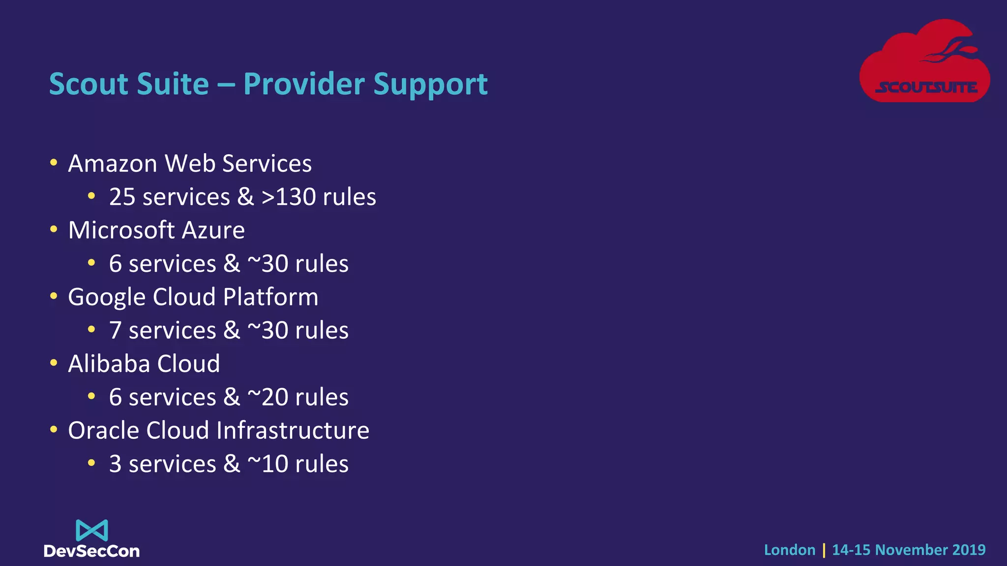 London | 14-15 November 2019
Scout Suite – Provider Support
• Amazon Web Services
• 25 services & >130 rules
• Microsoft Azure
• 6 services & ~30 rules
• Google Cloud Platform
• 7 services & ~30 rules
• Alibaba Cloud
• 6 services & ~20 rules
• Oracle Cloud Infrastructure
• 3 services & ~10 rules
 