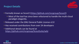 London | 14-15 November 2019
Project Details
• Formally known as Scout2 (https://github.com/nccgroup/Scout2)
• Most of the...