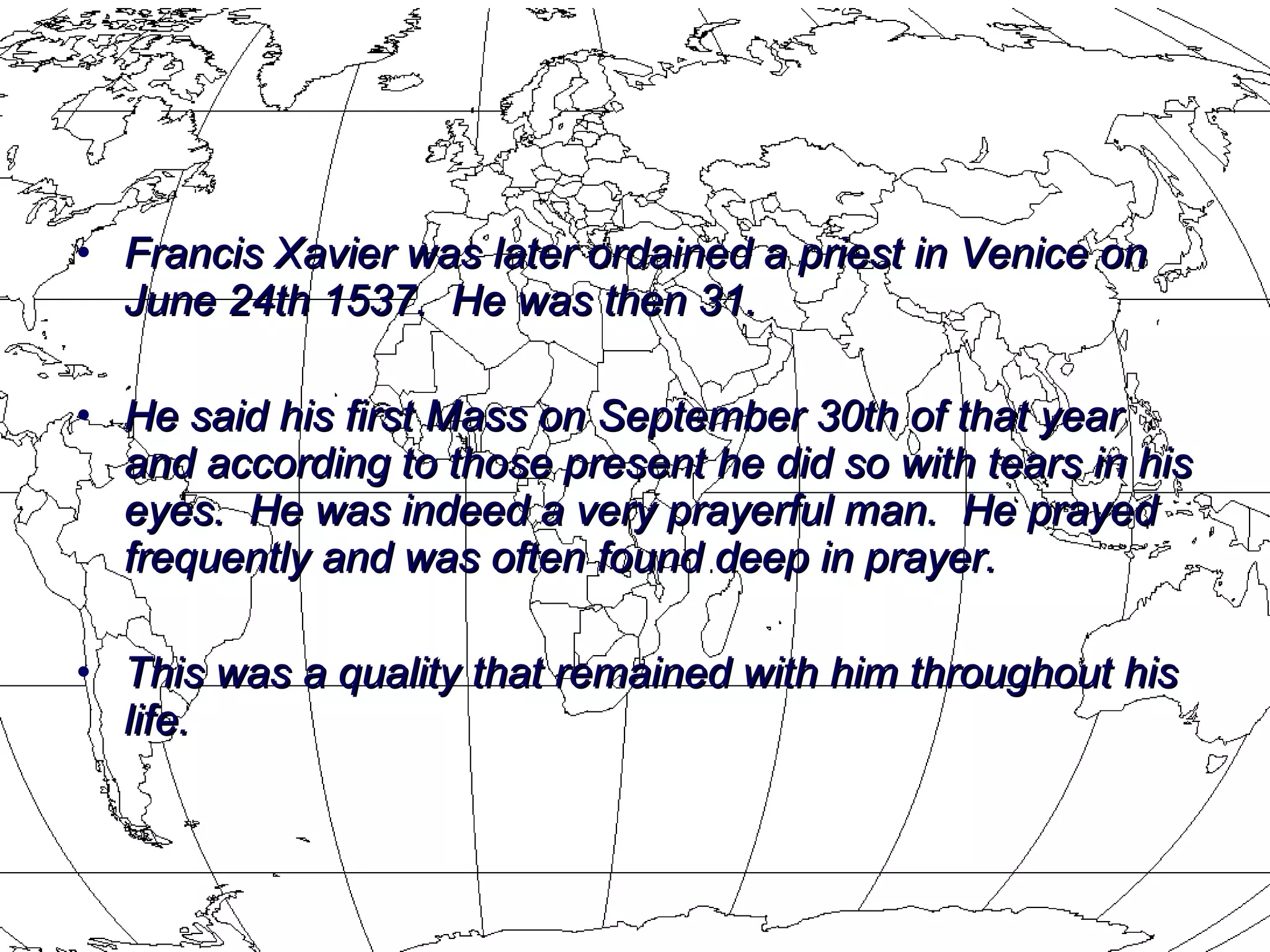 Francis Xavier was later ordained a priest in Venice on June 24th 1537.  He was then 31.  He said his first Mass on September 30th of that year and according to those present he did so with tears in his eyes.  He was indeed a very prayerful man.  He prayed frequently and was often found deep in prayer.  This was a quality that remained with him throughout his life. 