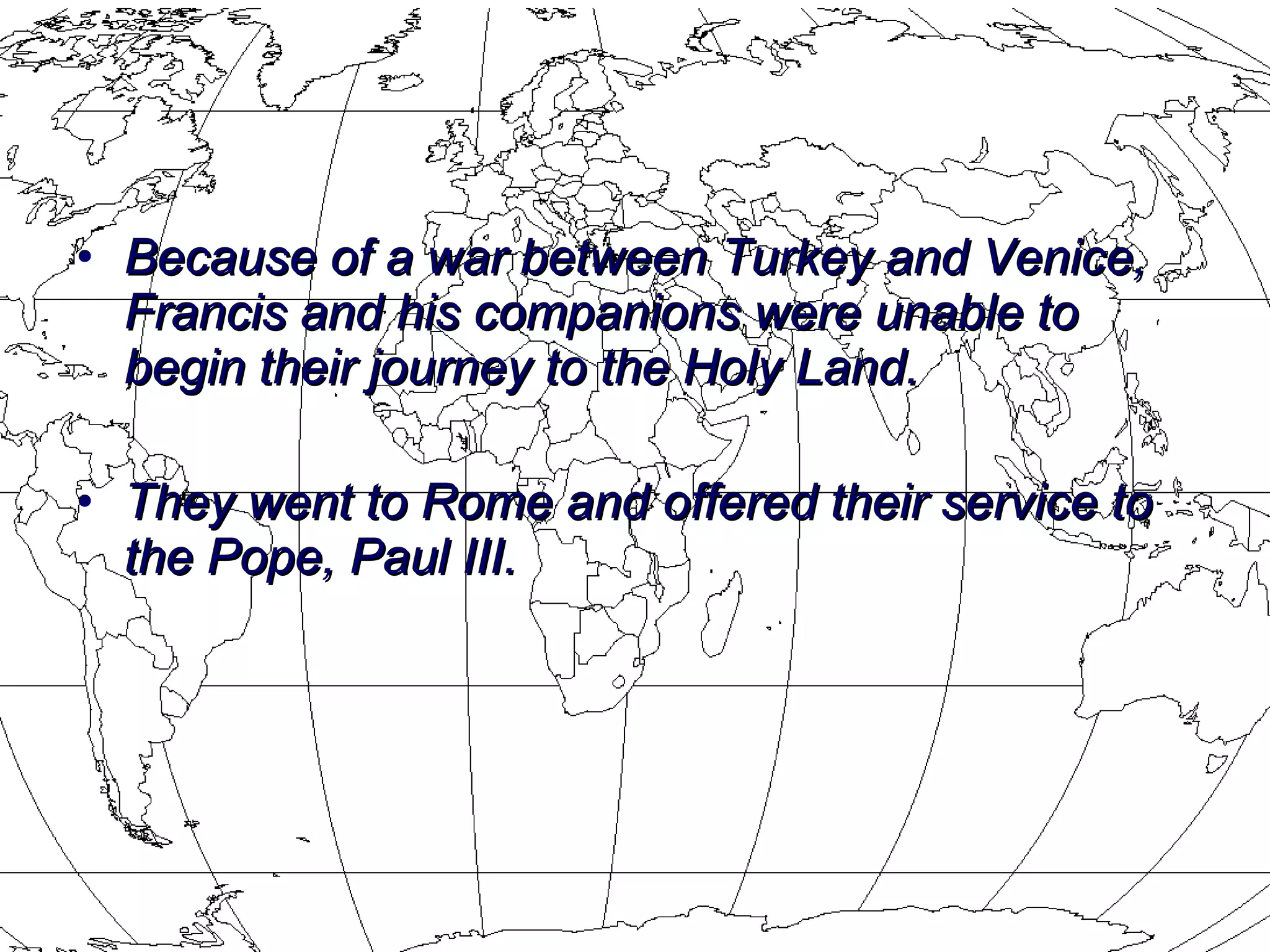 Because of a war between Turkey and Venice, Francis and his companions were unable to begin their journey to the Holy Land.  They went to Rome and offered their service to the Pope, Paul III. 