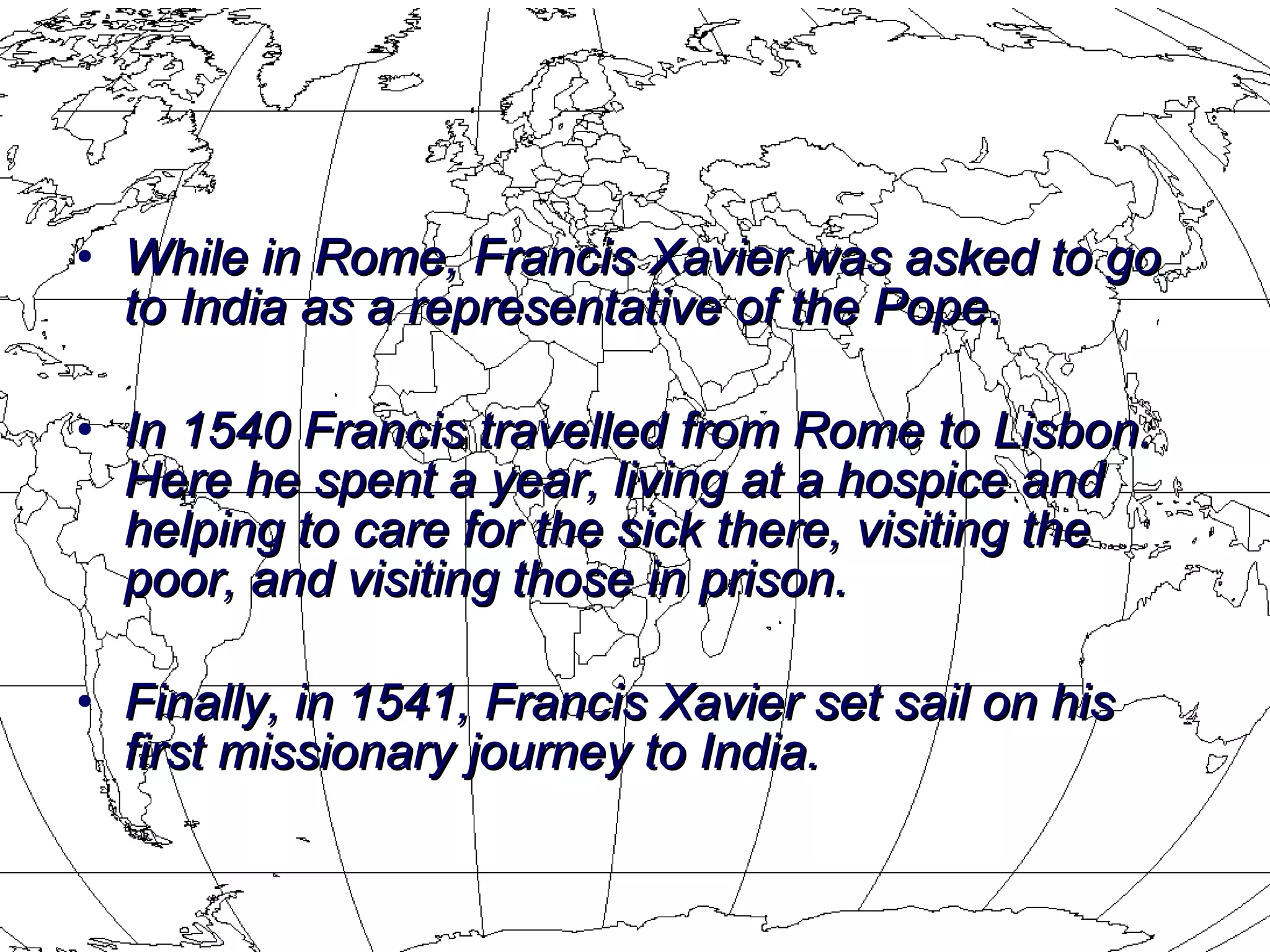 While in Rome, Francis Xavier was asked to go to India as a representative of the Pope. In 1540 Francis travelled from Rome to Lisbon.  Here he spent a year, living at a hospice and helping to care for the sick there, visiting the poor, and visiting those in prison.  Finally, in 1541, Francis Xavier set sail on his first missionary journey to India. 