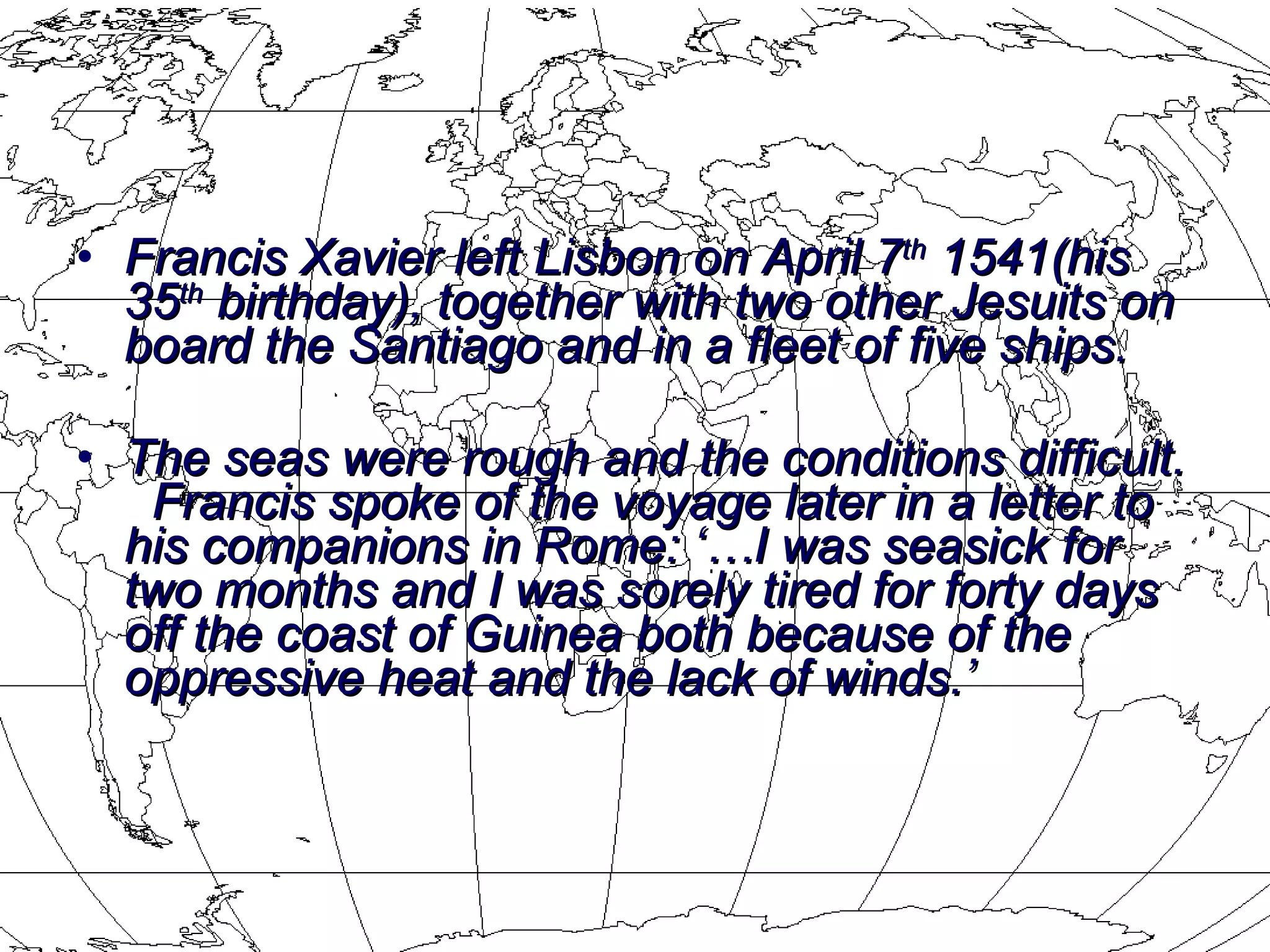 Francis Xavier left Lisbon on April 7 th  1541(his 35 th  birthday), together with two other Jesuits on board the Santiago and in a fleet of five ships.  The seas were rough and the conditions difficult.  Francis spoke of the voyage later in a letter to his companions in Rome: ‘…I was seasick for two months and I was sorely tired for forty days off the coast of Guinea both because of the oppressive heat and the lack of winds.’   