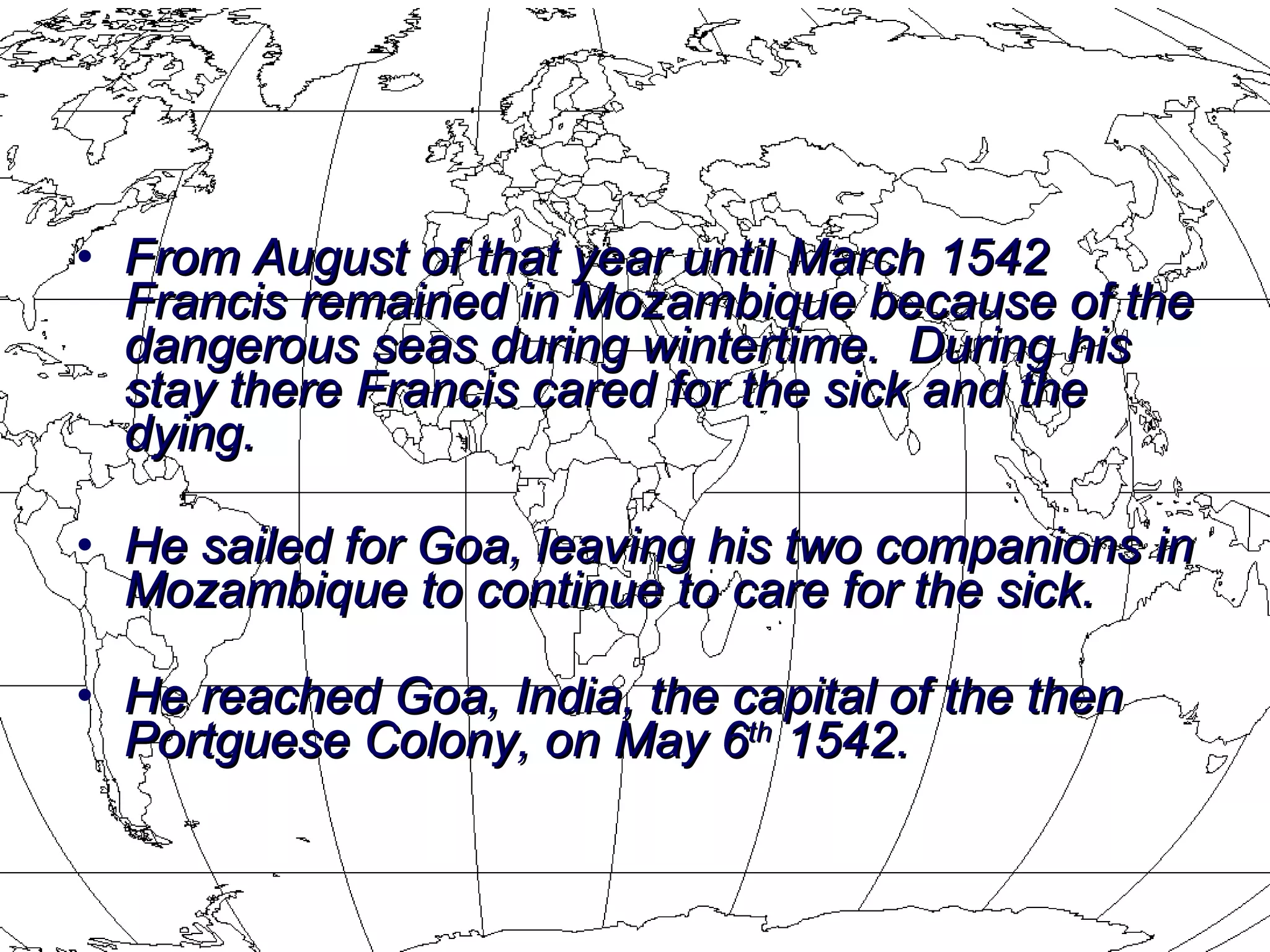 From August of that year until March 1542 Francis remained in Mozambique because of the dangerous seas during wintertime.  During his stay there Francis cared for the sick and the dying.  He sailed for Goa, leaving his two companions in Mozambique to continue to care for the sick.  He reached Goa, India, the capital of the then Portguese Colony, on May 6 th  1542.   