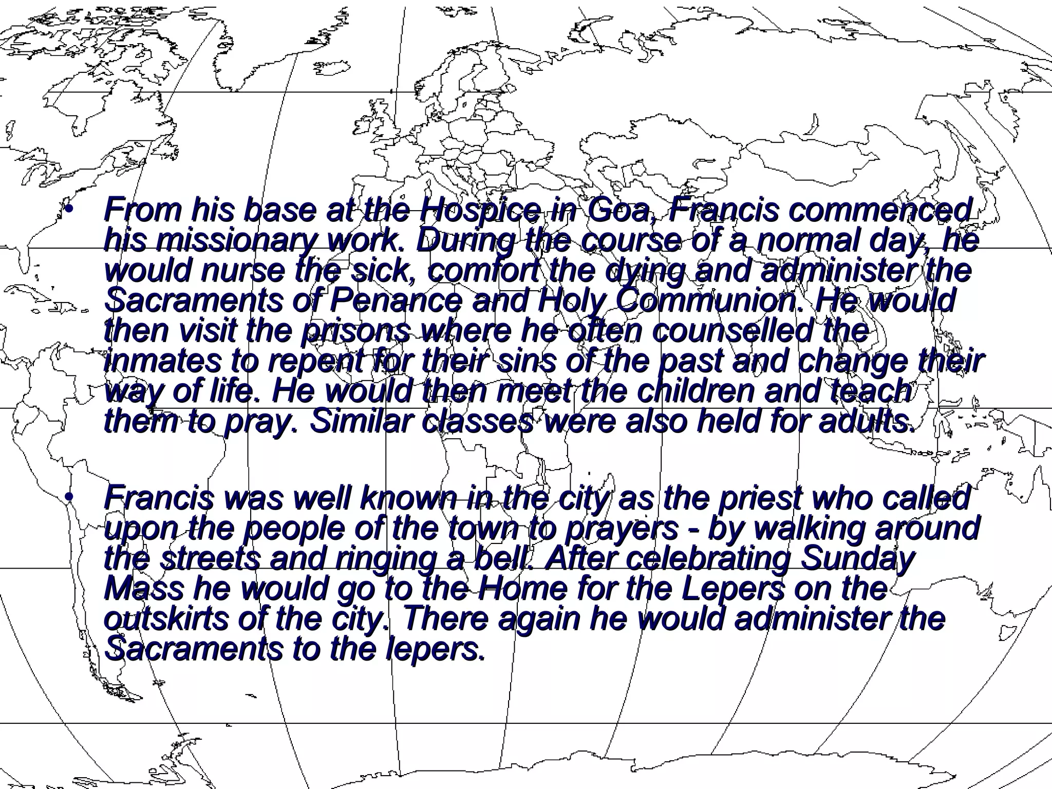 From his base at the Hospice in Goa, Francis commenced his missionary work. During the course of a normal day, he would nurse the sick, comfort the dying and administer the Sacraments of Penance and Holy Communion. He would then visit the prisons where he often counselled the inmates to repent for their sins of the past and change their way of life. He would then meet the children and teach them to pray. Similar classes were also held for adults.  Francis was well known in the city as the priest who called upon the people of the town to prayers - by walking around the streets and ringing a bell. After celebrating Sunday Mass he would go to the Home for the Lepers on the outskirts of the city. There again he would administer the Sacraments to the lepers. 