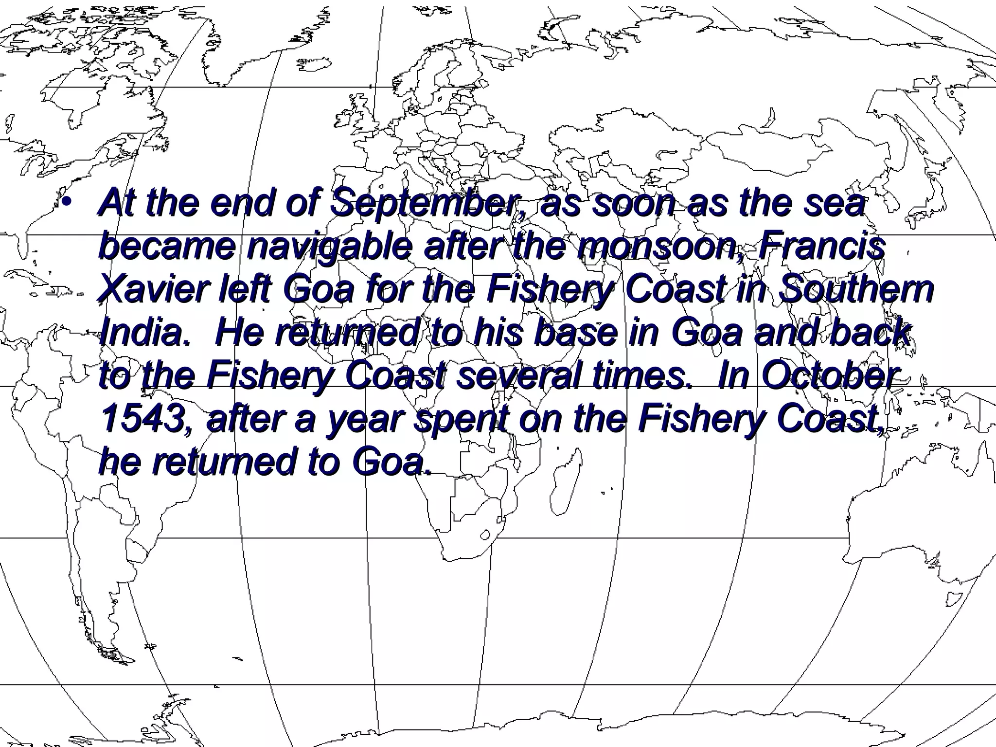 At the end of September, as soon as the sea became navigable after the monsoon, Francis Xavier left Goa for the Fishery Coast in Southern India.  He returned to his base in Goa and back to the Fishery Coast several times.  In October 1543, after a year spent on the Fishery Coast, he returned to Goa.  