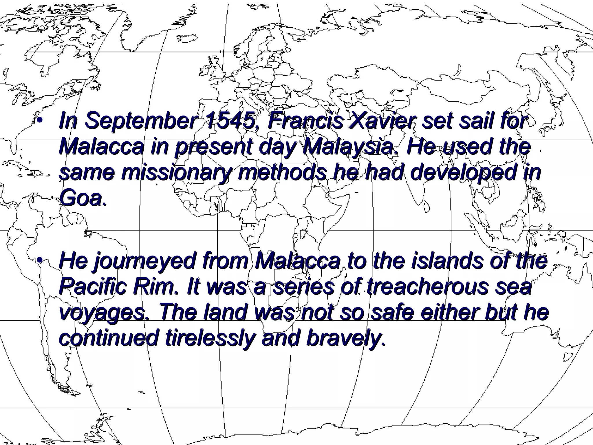 In September 1545, Francis Xavier set sail for Malacca in present day Malaysia. He used the same missionary methods he had developed in Goa.  He journeyed from Malacca to the islands of the Pacific Rim. It was a series of treacherous sea voyages. The land was not so safe either but he continued tirelessly and bravely.  