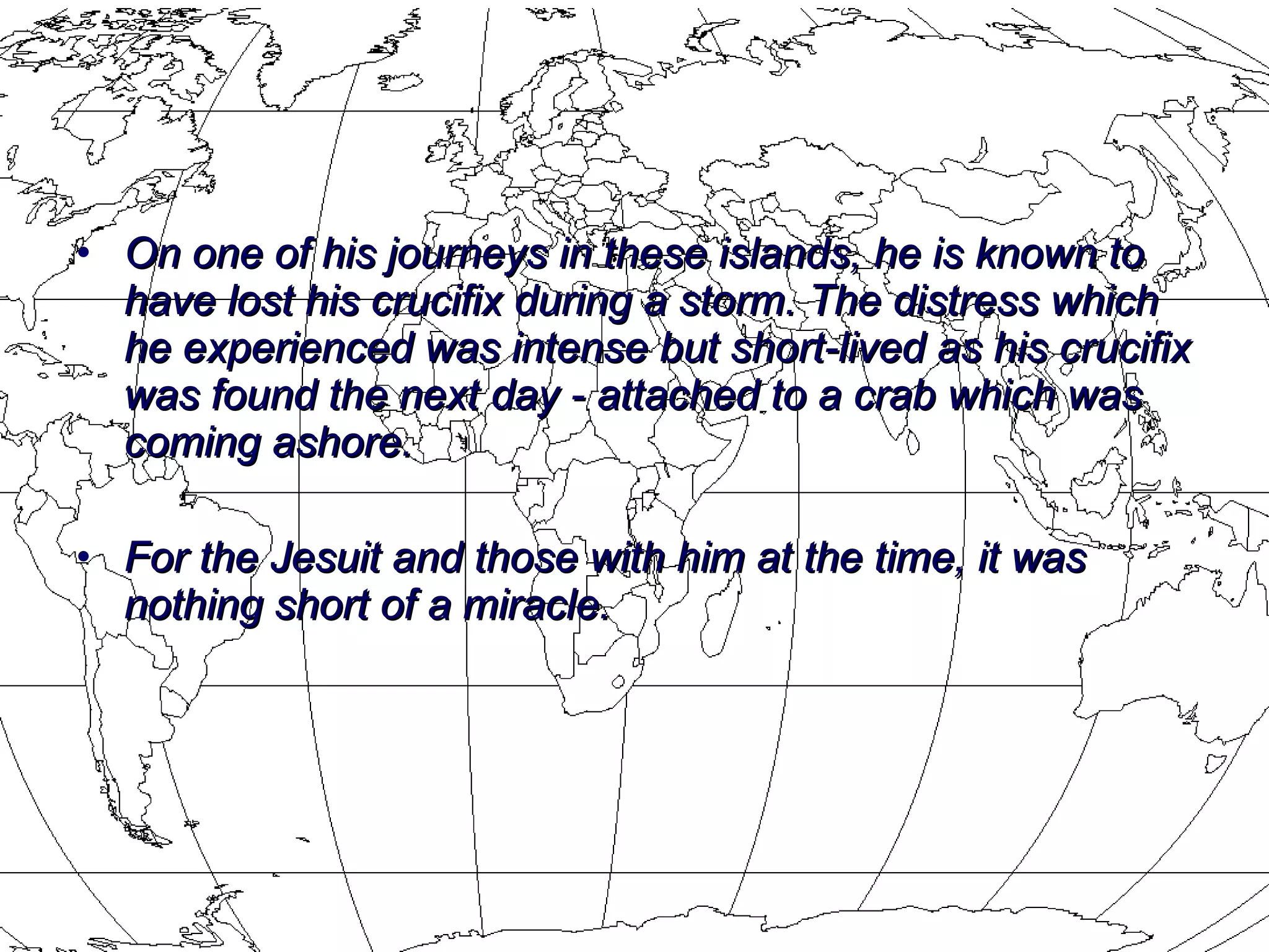 On one of his journeys in these islands, he is known to have lost his crucifix during a storm. The distress which he experienced was intense but short-lived as his crucifix was found the next day - attached to a crab which was coming ashore.  For the Jesuit and those with him at the time, it was nothing short of a miracle.   