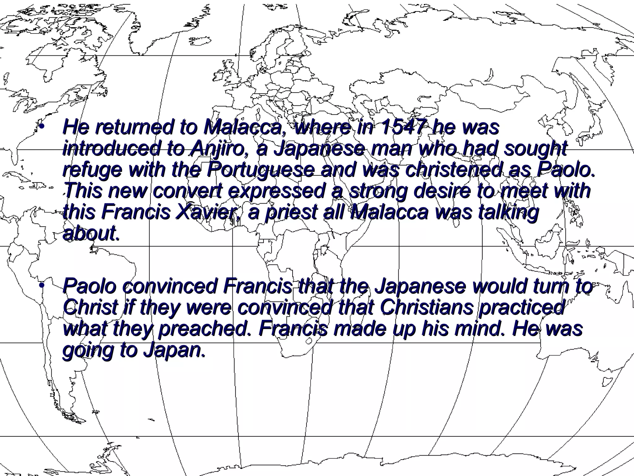 He returned to Malacca, where in 1547 he was introduced to Anjiro, a Japanese man who had sought refuge with the Portuguese and was christened as Paolo. This new convert expressed a strong desire to meet with this Francis Xavier, a priest all Malacca was talking about.  Paolo convinced Francis that the Japanese would turn to Christ if they were convinced that Christians practiced what they preached. Francis made up his mind. He was going to Japan. 