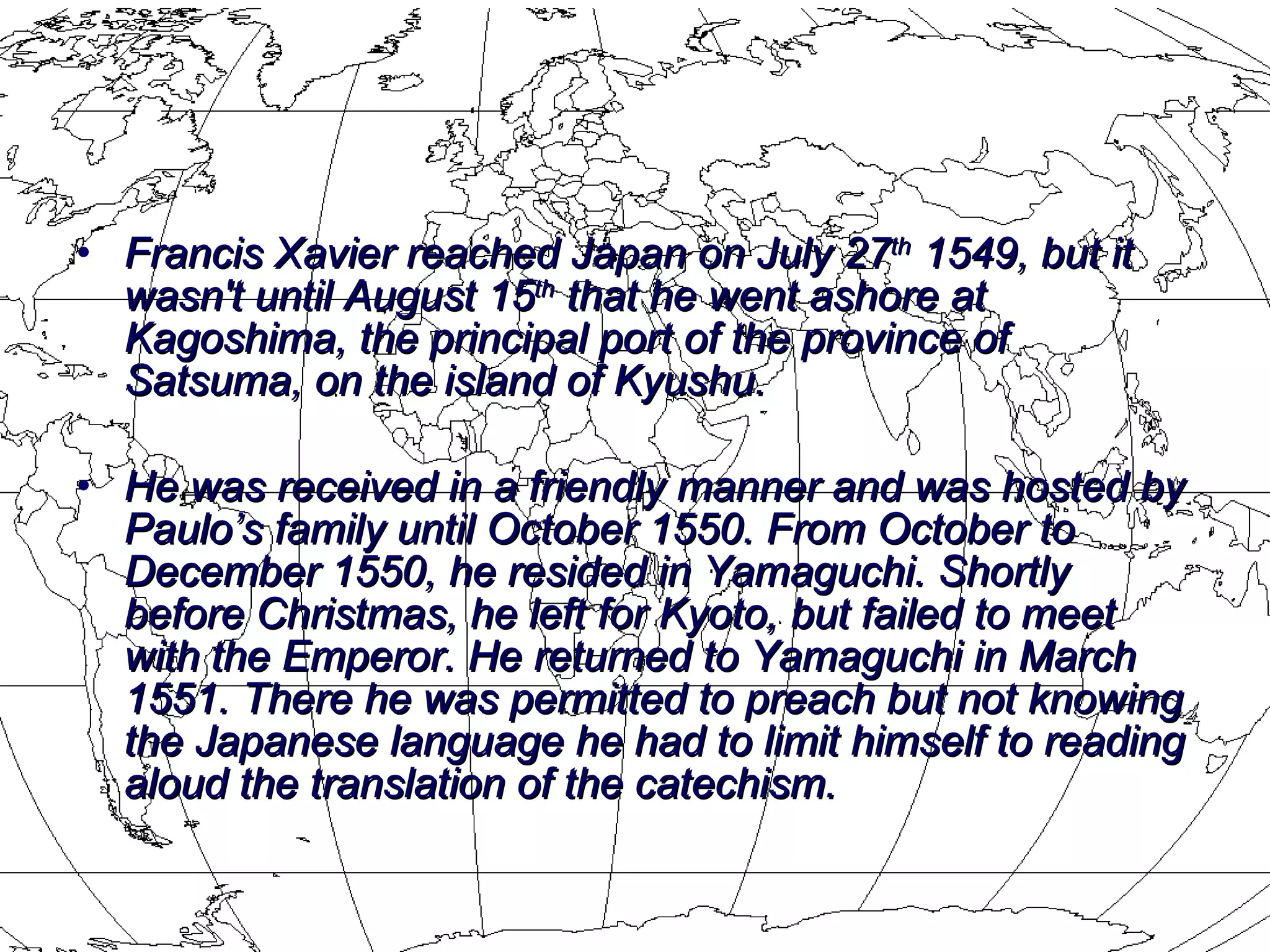 Francis Xavier reached Japan on July 27 th  1549, but it wasn't until August 15 th  that he went ashore at Kagoshima, the principal port of the province of Satsuma, on the island of Kyushu.  He was received in a friendly manner and was hosted by Paulo’s family until October 1550. From October to December 1550, he resided in Yamaguchi. Shortly before Christmas, he left for Kyoto, but failed to meet with the Emperor. He returned to Yamaguchi in March 1551. There he was permitted to preach but not knowing the Japanese language he had to limit himself to reading aloud the translation of the catechism. 