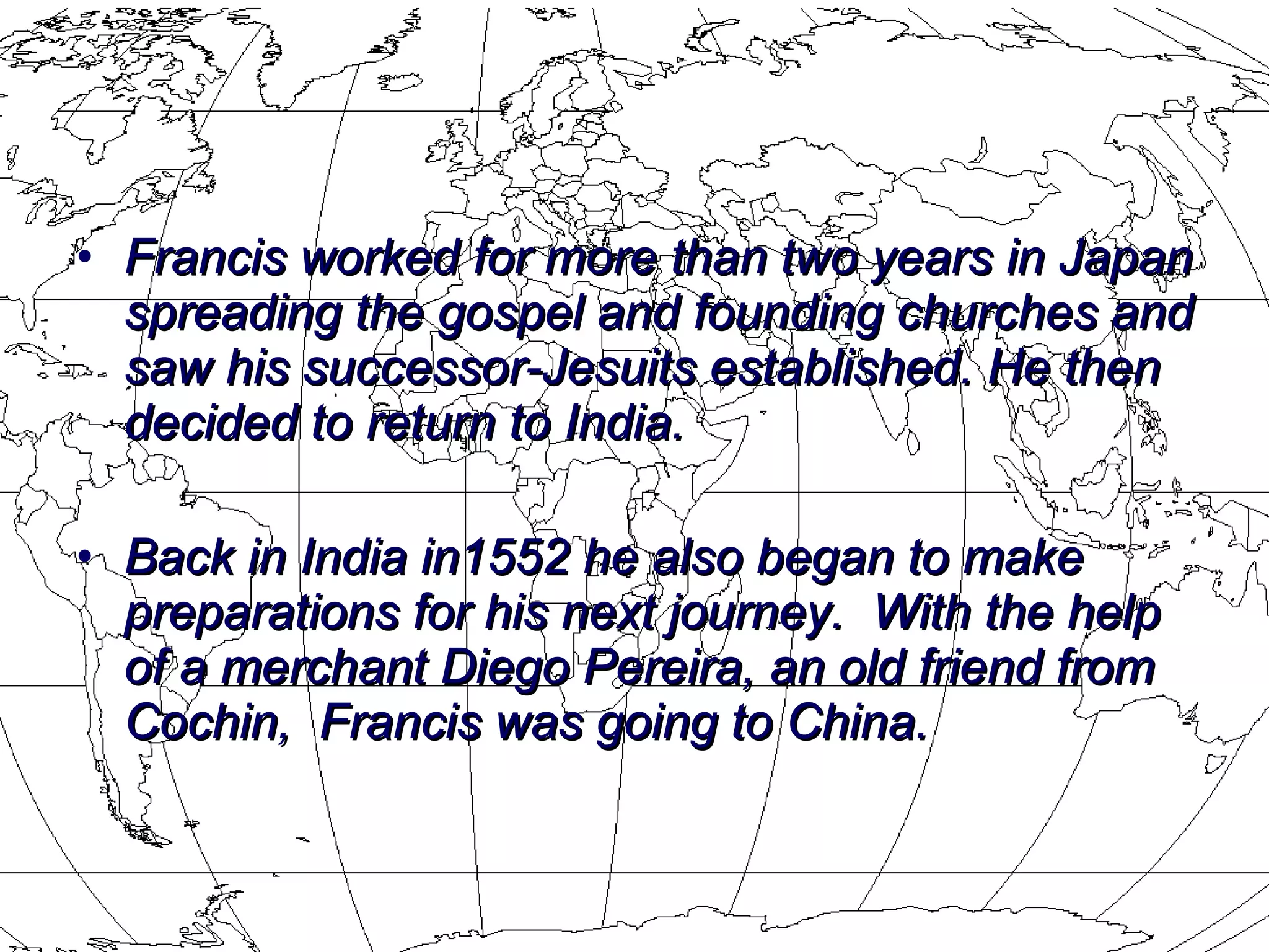 Francis worked for more than two years in Japan spreading the gospel and founding churches and saw his successor-Jesuits established. He then decided to return to India.  Back in India in1552 he also began to make preparations for his next journey.  With the help of a merchant Diego Pereira, an old friend from Cochin,  Francis was going to China. 