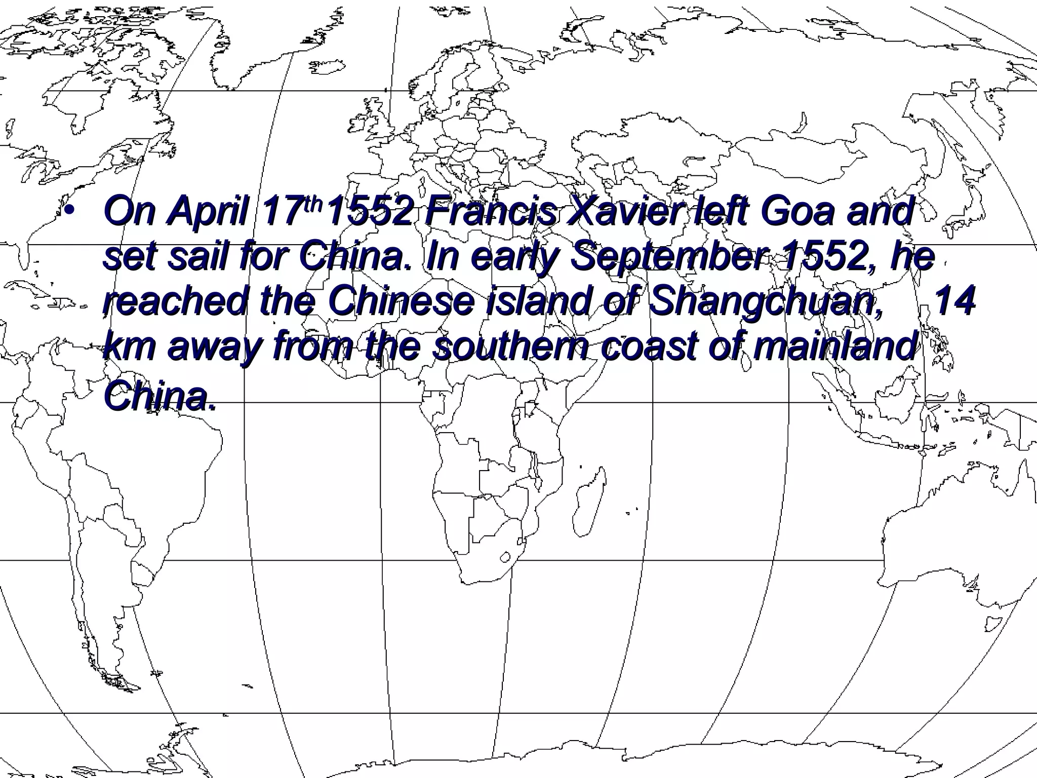 On April 17 th 1552 Francis Xavier left Goa and set sail for China. In early September 1552, he reached the Chinese island of Shangchuan,  14 km away from the southern coast of mainland China.   