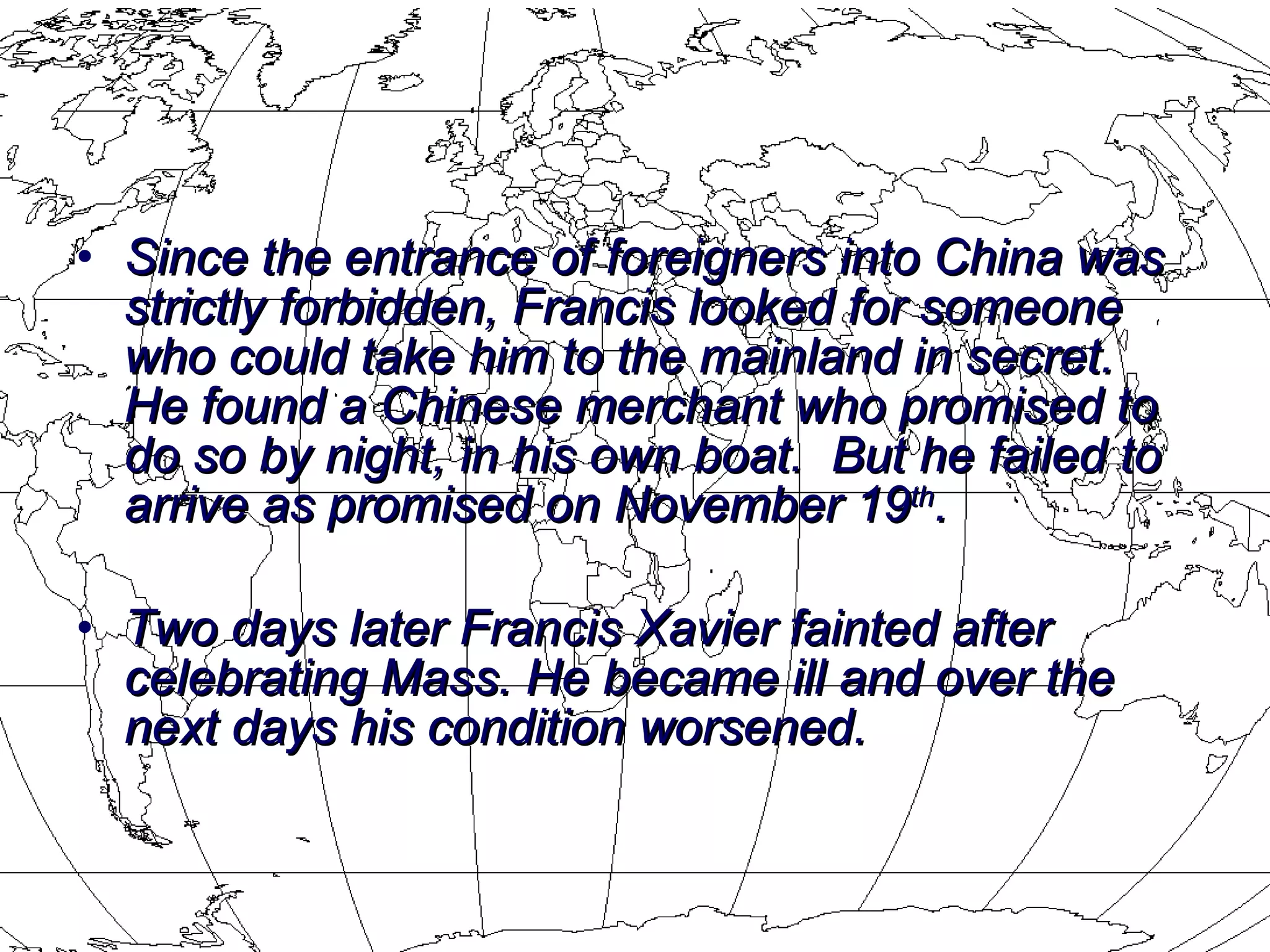 Since the entrance of foreigners into China was strictly forbidden, Francis looked for someone who could take him to the mainland in secret.  He found a Chinese merchant who promised to do so by night, in his own boat.  But he failed to arrive as promised on November 19 th .  Two days later Francis Xavier fainted after celebrating Mass. He became ill and over the next days his condition worsened.  