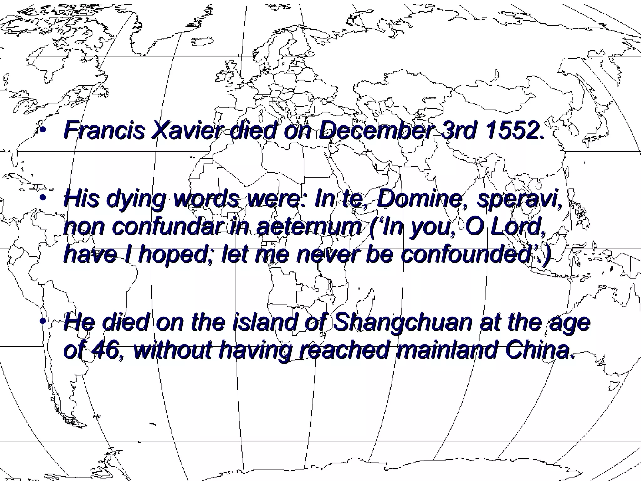 Francis Xavier died on December 3rd 1552.  His dying words were: In te, Domine, speravi, non confundar in aeternum (‘In you, O Lord, have I hoped; let me never be confounded’.)  He died on the island of Shangchuan at the age of 46, without having reached mainland China. 