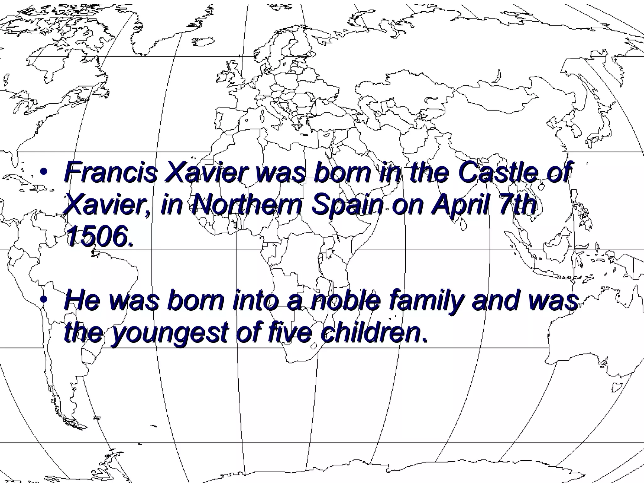 Francis Xavier was born in the Castle of Xavier, in Northern Spain on April 7th 1506.  He was born into a noble family and was the youngest of five children . 