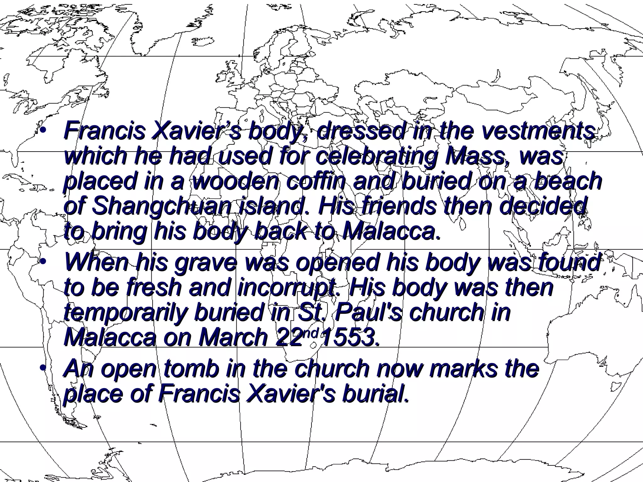 Francis Xavier’s body, dressed in the vestments which he had used for celebrating Mass, was placed in a wooden coffin and buried on a beach of Shangchuan island. His friends then decided to bring his body back to Malacca.  When his grave was opened his body was found to be fresh and incorrupt. His body was then temporarily buried in St. Paul's church in Malacca on March 22 nd 1553.  An open tomb in the church now marks the place of Francis Xavier's burial.  