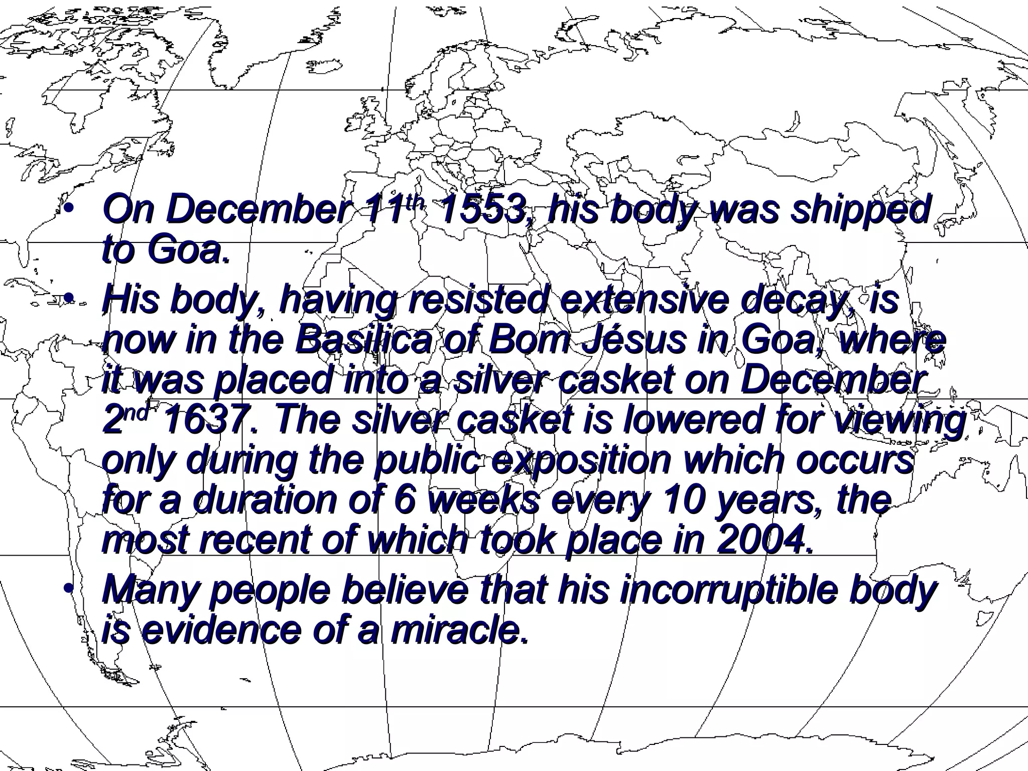 On  December 11 th  1553 , his body was shipped to Goa.  His body, having resisted extensive decay, is now in the  Basilica of Bom J é sus  in Goa, where it was placed into a silver casket on December 2 nd  1637. The silver casket is lowered for viewing only during the public exposition which occurs for a duration of 6 weeks every 10 years, the most recent of which took place in 2004. Many people believe that his incorruptible body is evidence of a miracle. 