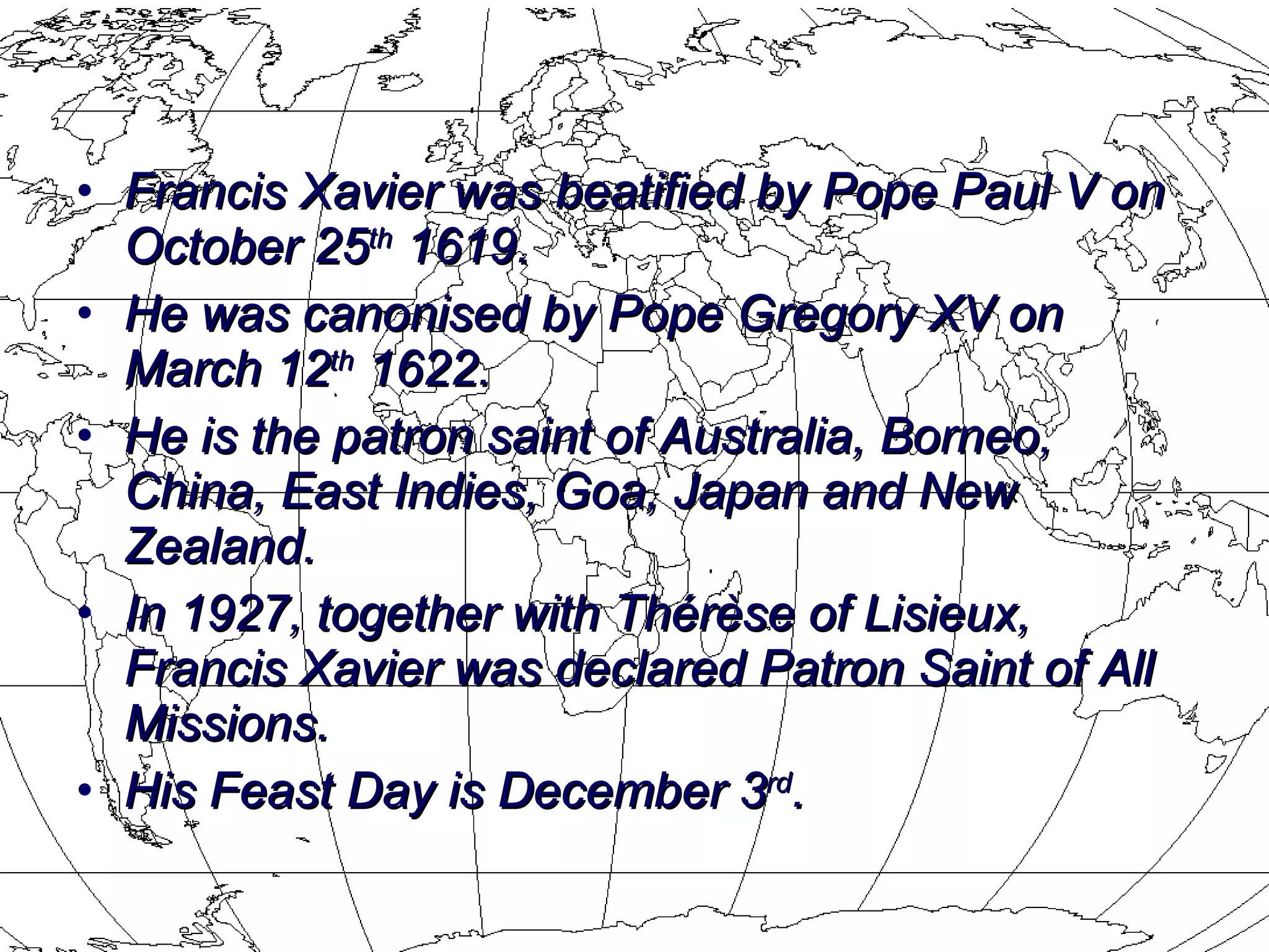 Francis Xavier was beatified by Pope Paul V on October 25 th  1619.  He was  canonised  by Pope Gregory XV on March 12 th  1622.  He is the  patron saint  of  Australia ,  Borneo ,  China ,  East Indies ,  Goa ,  Japan  and  New Zealand .  In 1927, together with Thérèse of Lisieux, Francis Xavier was declared Patron Saint of All Missions.  His Feast Day is December 3 rd . 