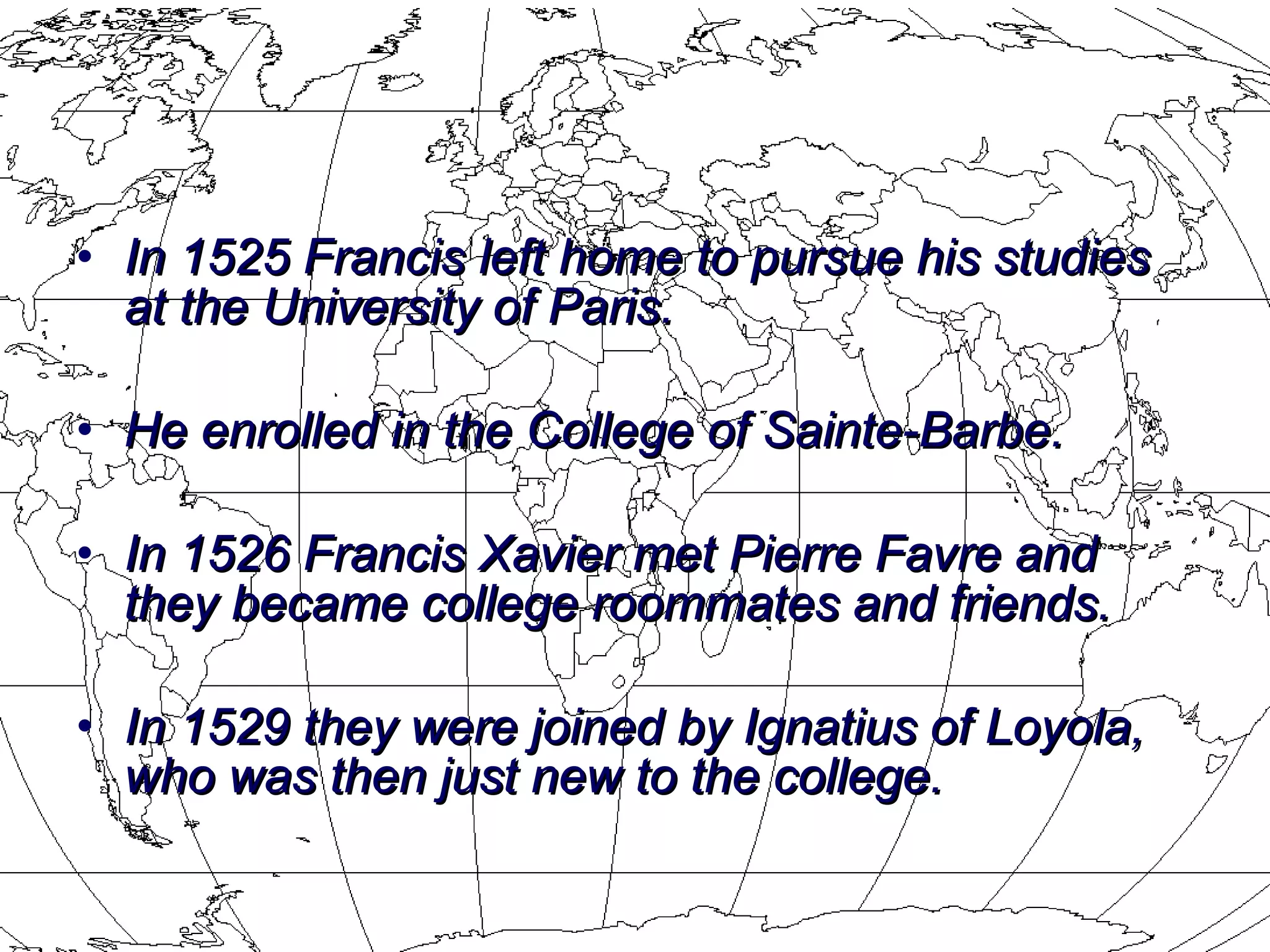 In 1525 Francis left home to pursue his studies at the University of Paris. He enrolled in the College of Sainte-Barbe.   In 1526 Francis Xavier met Pierre Favre and they became college roommates and friends. In 1529 they were joined by Ignatius of Loyola, who was then just new to the college.  