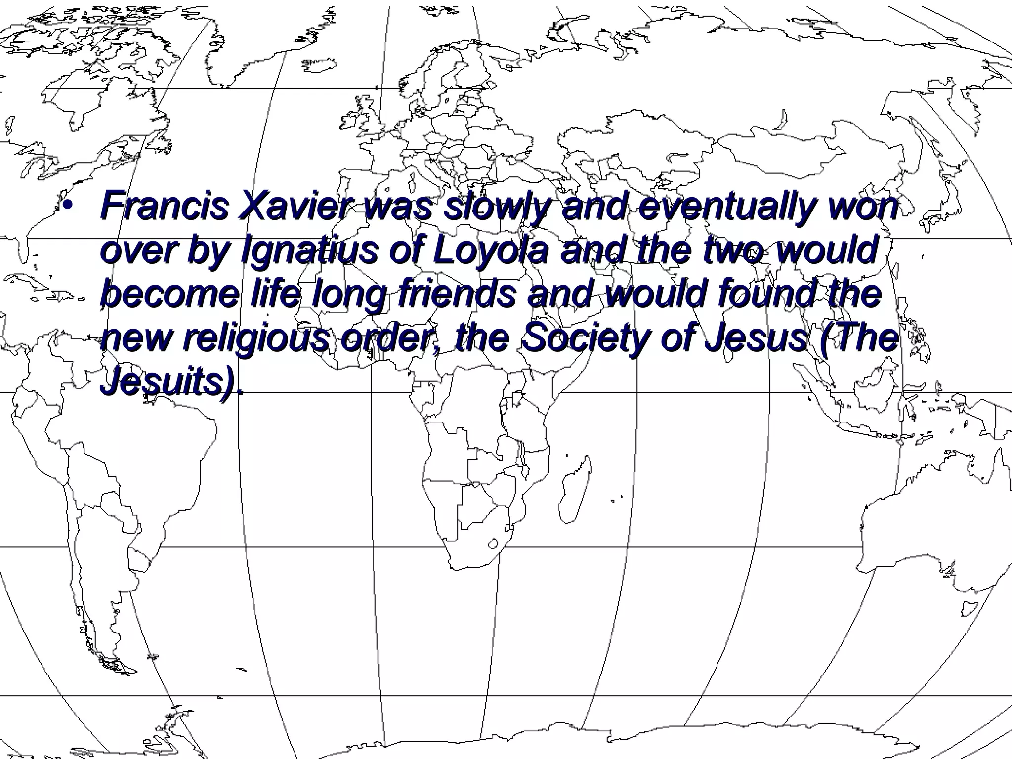 Francis Xavier was slowly and eventually won over by Ignatius of Loyola and the two would become life long friends and would found the new religious order, the Society of Jesus (The Jesuits). 