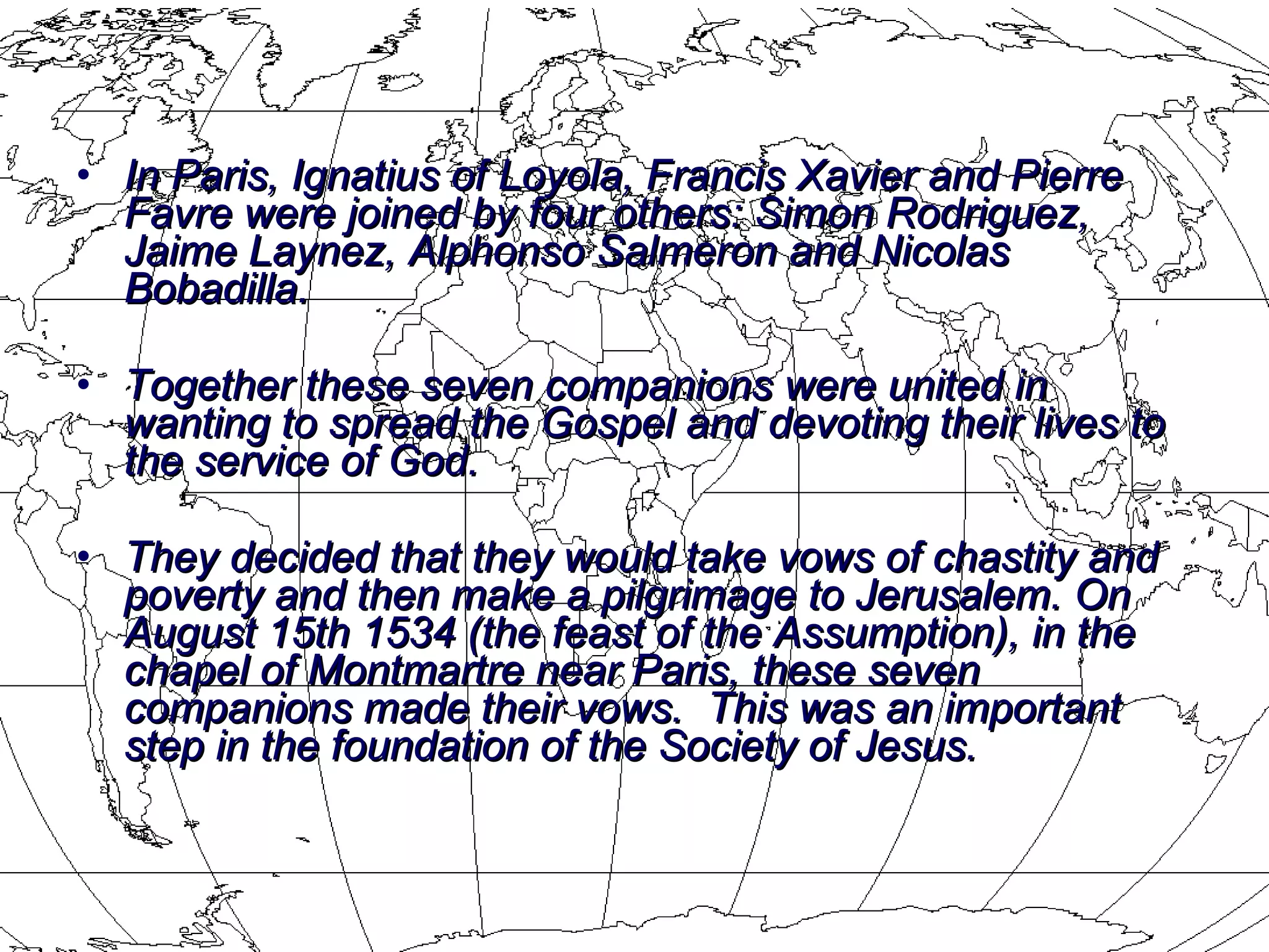 In Paris, Ignatius of Loyola, Francis Xavier and Pierre Favre were joined by four others: Simon Rodriguez, Jaime Laynez, Alphonso Salmeron and Nicolas Bobadilla.  Together these seven companions were united in wanting to spread the Gospel and devoting their lives to the service of God.  They decided that they would take vows of chastity and poverty and then make a pilgrimage to Jerusalem.  On August 15th 1534 (the feast of the Assumption), in the chapel of Montmartre near Paris, these seven companions made their vows.  This was an important step in the foundation of the Society of Jesus. 