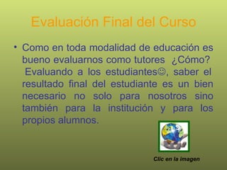Evaluación Final del Curso Como en toda modalidad de educación es bueno evaluarnos como tutores  ¿Cómo?  Evaluando a los estudiantes  , saber el resultado final del estudiante es un bien necesario no solo para nosotros sino también para la institución y para los propios alumnos. Clic en la imagen 