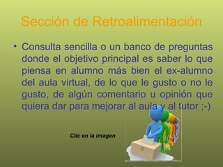 Sección de Retroalimentación Consulta sencilla o un banco de preguntas donde el objetivo principal es saber lo que piensa en alumno más bien el ex-alumno del aula virtual, de lo que le gusto o no le gusto, de algún comentario u opinión que quiera dar para mejorar al aula y al tutor ;-) Clic en la imagen 