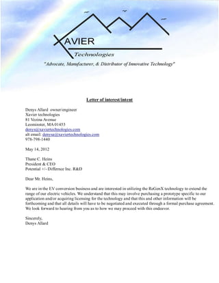 Letter of interest/intent
Denys Allard owner/engineer
Xavier technologies
81 Vezina Avenue
Leominster, MA 01453
denys@xaviertechnologies.com
alt email: denysa@xaviertechnologies.com
978-798-1440
May 14, 2012
Thane C. Heins
President & CEO
Potential +/- Differnce Inc. R&D
Dear Mr. Heins,
We are in the EV conversion business and are interested in utilizing the ReGenX technology to extend the
range of our electric vehicles. We understand that this may involve purchasing a prototype specific to our
application and/or acquiring licensing for the technology and that this and other information will be
forthcoming and that all details will have to be negotiated and executed through a formal purchase agreement.
We look forward to hearing from you as to how we may proceed with this endeavor.
Sincerely,
Denys Allard
 