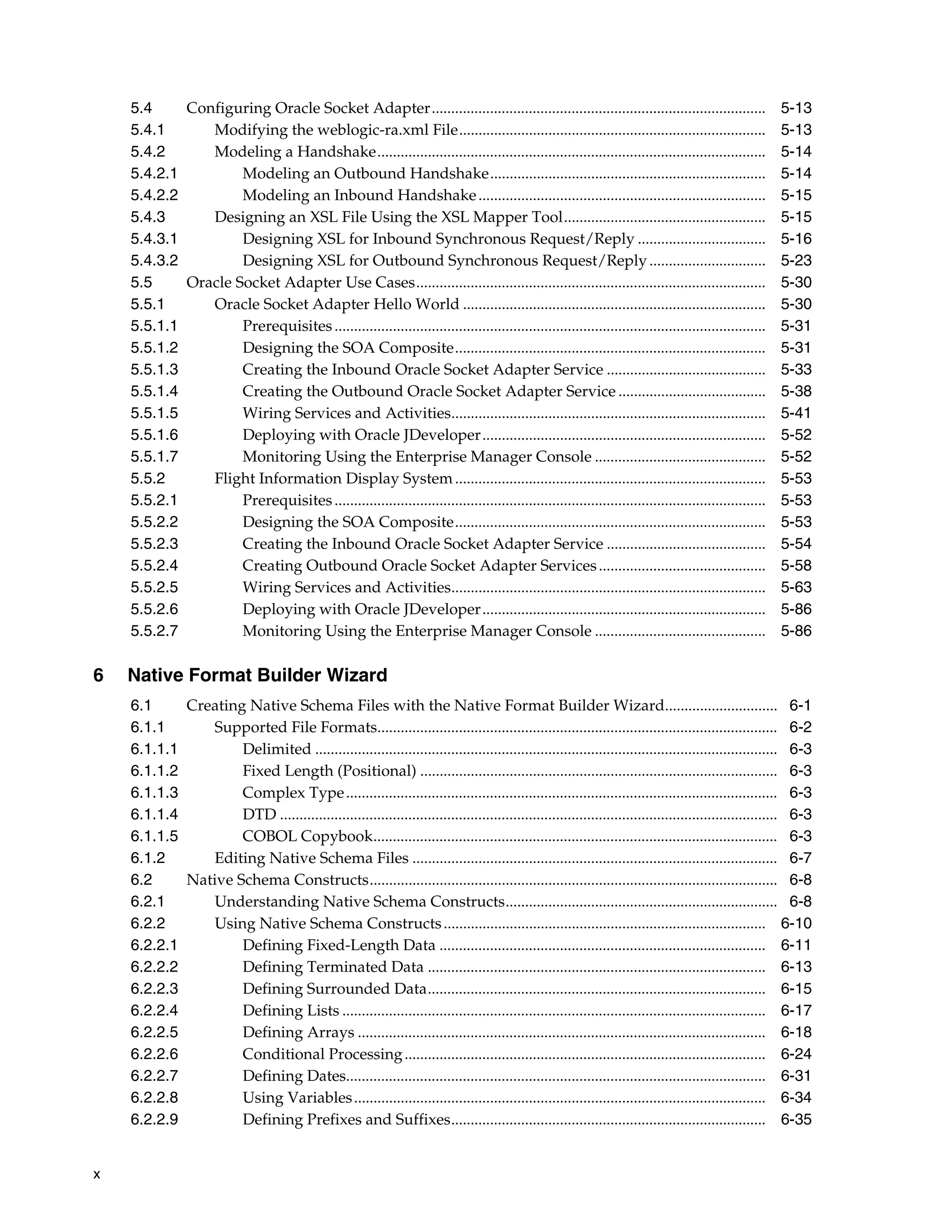 x
5.4 Configuring Oracle Socket Adapter...................................................................................... 5-13
5.4.1 Modifying the weblogic-ra.xml File............................................................................... 5-13
5.4.2 Modeling a Handshake.................................................................................................... 5-14
5.4.2.1 Modeling an Outbound Handshake....................................................................... 5-14
5.4.2.2 Modeling an Inbound Handshake.......................................................................... 5-15
5.4.3 Designing an XSL File Using the XSL Mapper Tool.................................................... 5-15
5.4.3.1 Designing XSL for Inbound Synchronous Request/Reply ................................. 5-16
5.4.3.2 Designing XSL for Outbound Synchronous Request/Reply.............................. 5-23
5.5 Oracle Socket Adapter Use Cases.......................................................................................... 5-30
5.5.1 Oracle Socket Adapter Hello World .............................................................................. 5-30
5.5.1.1 Prerequisites............................................................................................................... 5-31
5.5.1.2 Designing the SOA Composite................................................................................ 5-31
5.5.1.3 Creating the Inbound Oracle Socket Adapter Service ......................................... 5-33
5.5.1.4 Creating the Outbound Oracle Socket Adapter Service ...................................... 5-38
5.5.1.5 Wiring Services and Activities................................................................................. 5-41
5.5.1.6 Deploying with Oracle JDeveloper......................................................................... 5-52
5.5.1.7 Monitoring Using the Enterprise Manager Console ............................................ 5-52
5.5.2 Flight Information Display System................................................................................ 5-53
5.5.2.1 Prerequisites............................................................................................................... 5-53
5.5.2.2 Designing the SOA Composite................................................................................ 5-53
5.5.2.3 Creating the Inbound Oracle Socket Adapter Service ......................................... 5-54
5.5.2.4 Creating Outbound Oracle Socket Adapter Services........................................... 5-58
5.5.2.5 Wiring Services and Activities................................................................................. 5-63
5.5.2.6 Deploying with Oracle JDeveloper......................................................................... 5-86
5.5.2.7 Monitoring Using the Enterprise Manager Console ............................................ 5-86
6 Native Format Builder Wizard
6.1 Creating Native Schema Files with the Native Format Builder Wizard............................. 6-1
6.1.1 Supported File Formats....................................................................................................... 6-2
6.1.1.1 Delimited ....................................................................................................................... 6-3
6.1.1.2 Fixed Length (Positional) ............................................................................................ 6-3
6.1.1.3 Complex Type............................................................................................................... 6-3
6.1.1.4 DTD ................................................................................................................................ 6-3
6.1.1.5 COBOL Copybook........................................................................................................ 6-3
6.1.2 Editing Native Schema Files .............................................................................................. 6-7
6.2 Native Schema Constructs......................................................................................................... 6-8
6.2.1 Understanding Native Schema Constructs...................................................................... 6-8
6.2.2 Using Native Schema Constructs................................................................................... 6-10
6.2.2.1 Defining Fixed-Length Data .................................................................................... 6-11
6.2.2.2 Defining Terminated Data ....................................................................................... 6-13
6.2.2.3 Defining Surrounded Data....................................................................................... 6-15
6.2.2.4 Defining Lists ............................................................................................................. 6-17
6.2.2.5 Defining Arrays ......................................................................................................... 6-18
6.2.2.6 Conditional Processing............................................................................................. 6-24
6.2.2.7 Defining Dates............................................................................................................ 6-31
6.2.2.8 Using Variables.......................................................................................................... 6-34
6.2.2.9 Defining Prefixes and Suffixes................................................................................. 6-35
 