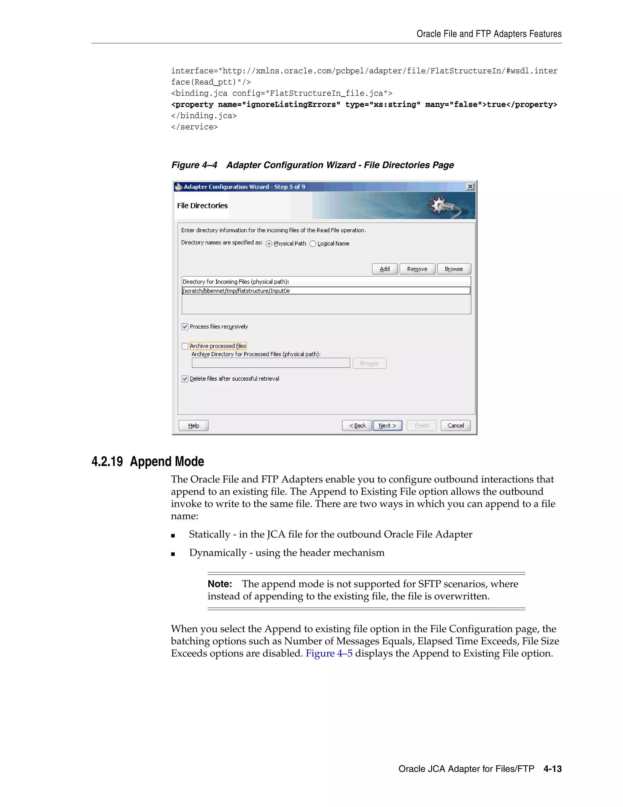 Oracle File and FTP Adapters Features
Oracle JCA Adapter for Files/FTP 4-13
interface="http://xmlns.oracle.com/pcbpel/adapter/file/FlatStructureIn/#wsdl.inter
face(Read_ptt)"/>
<binding.jca config="FlatStructureIn_file.jca">
<property name="ignoreListingErrors" type="xs:string" many="false">true</property>
</binding.jca>
</service>
Figure 4–4 Adapter Configuration Wizard - File Directories Page
4.2.19 Append Mode
The Oracle File and FTP Adapters enable you to configure outbound interactions that
append to an existing file. The Append to Existing File option allows the outbound
invoke to write to the same file. There are two ways in which you can append to a file
name:
■ Statically - in the JCA file for the outbound Oracle File Adapter
■ Dynamically - using the header mechanism
When you select the Append to existing file option in the File Configuration page, the
batching options such as Number of Messages Equals, Elapsed Time Exceeds, File Size
Exceeds options are disabled. Figure 4–5 displays the Append to Existing File option.
Note: The append mode is not supported for SFTP scenarios, where
instead of appending to the existing file, the file is overwritten.
 