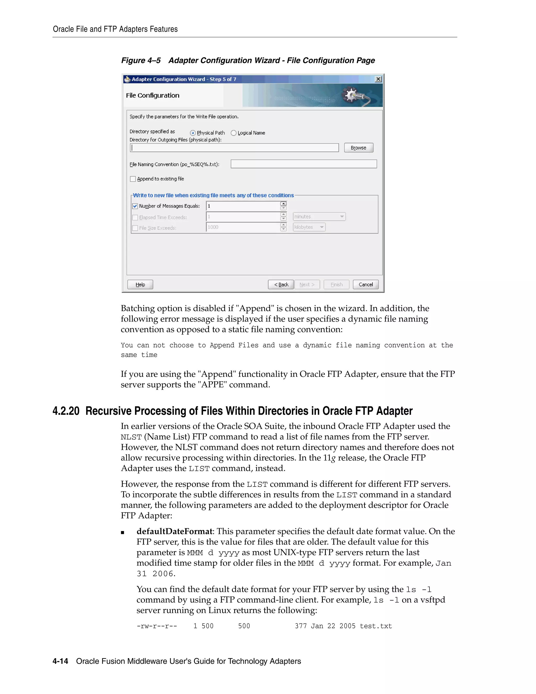 Oracle File and FTP Adapters Features
4-14 Oracle Fusion Middleware User's Guide for Technology Adapters
Figure 4–5 Adapter Configuration Wizard - File Configuration Page
Batching option is disabled if "Append" is chosen in the wizard. In addition, the
following error message is displayed if the user specifies a dynamic file naming
convention as opposed to a static file naming convention:
You can not choose to Append Files and use a dynamic file naming convention at the
same time
If you are using the "Append" functionality in Oracle FTP Adapter, ensure that the FTP
server supports the "APPE" command.
4.2.20 Recursive Processing of Files Within Directories in Oracle FTP Adapter
In earlier versions of the Oracle SOA Suite, the inbound Oracle FTP Adapter used the
NLST (Name List) FTP command to read a list of file names from the FTP server.
However, the NLST command does not return directory names and therefore does not
allow recursive processing within directories. In the 11g release, the Oracle FTP
Adapter uses the LIST command, instead.
However, the response from the LIST command is different for different FTP servers.
To incorporate the subtle differences in results from the LIST command in a standard
manner, the following parameters are added to the deployment descriptor for Oracle
FTP Adapter:
■ defaultDateFormat: This parameter specifies the default date format value. On the
FTP server, this is the value for files that are older. The default value for this
parameter is MMM d yyyy as most UNIX-type FTP servers return the last
modified time stamp for older files in the MMM d yyyy format. For example, Jan
31 2006.
You can find the default date format for your FTP server by using the ls -l
command by using a FTP command-line client. For example, ls -l on a vsftpd
server running on Linux returns the following:
-rw-r--r-- 1 500 500 377 Jan 22 2005 test.txt
 
