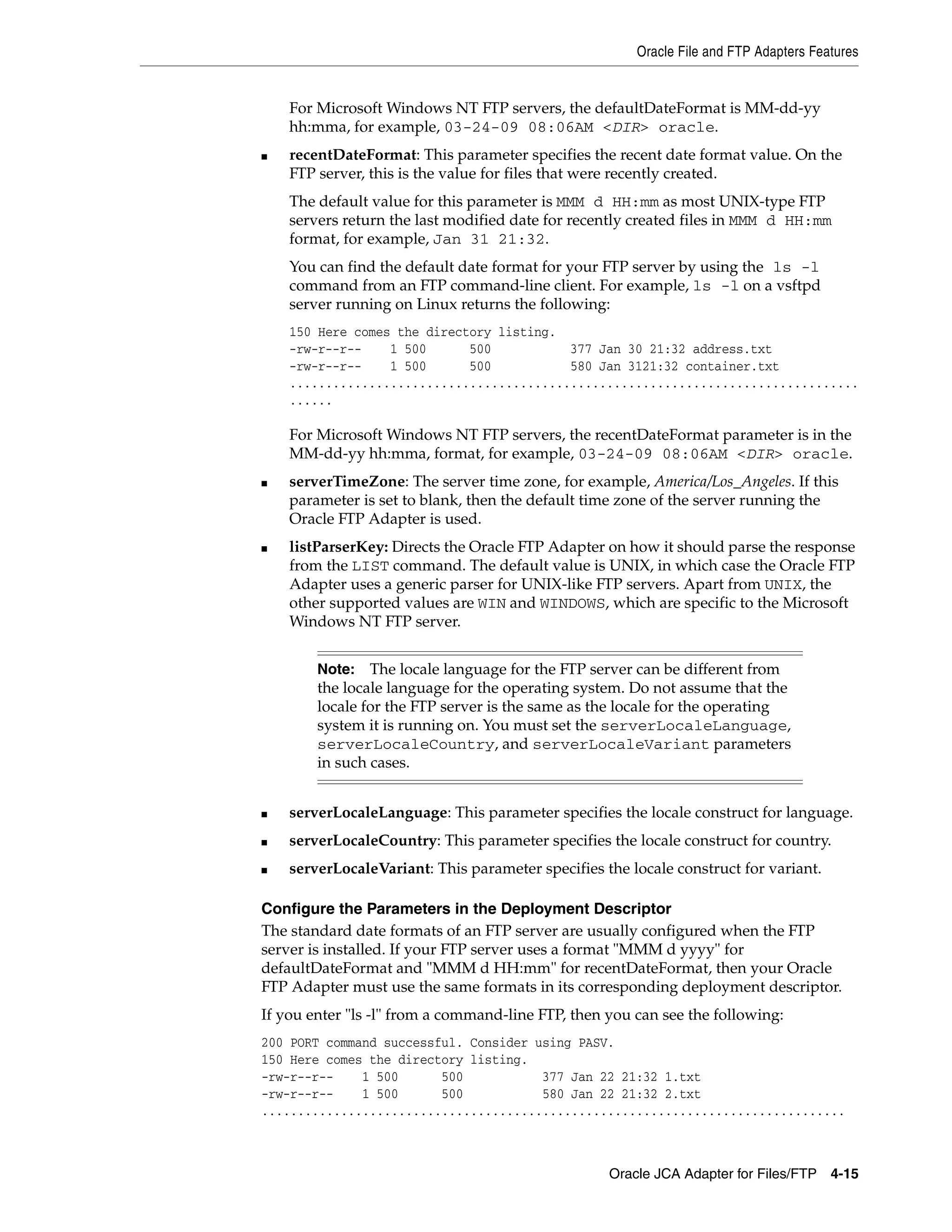 Oracle File and FTP Adapters Features
Oracle JCA Adapter for Files/FTP 4-15
For Microsoft Windows NT FTP servers, the defaultDateFormat is MM-dd-yy
hh:mma, for example, 03-24-09 08:06AM <DIR> oracle.
■ recentDateFormat: This parameter specifies the recent date format value. On the
FTP server, this is the value for files that were recently created.
The default value for this parameter is MMM d HH:mm as most UNIX-type FTP
servers return the last modified date for recently created files in MMM d HH:mm
format, for example, Jan 31 21:32.
You can find the default date format for your FTP server by using the ls -l
command from an FTP command-line client. For example, ls -l on a vsftpd
server running on Linux returns the following:
150 Here comes the directory listing.
-rw-r--r-- 1 500 500 377 Jan 30 21:32 address.txt
-rw-r--r-- 1 500 500 580 Jan 3121:32 container.txt
...............................................................................
......
For Microsoft Windows NT FTP servers, the recentDateFormat parameter is in the
MM-dd-yy hh:mma, format, for example, 03-24-09 08:06AM <DIR> oracle.
■ serverTimeZone: The server time zone, for example, America/Los_Angeles. If this
parameter is set to blank, then the default time zone of the server running the
Oracle FTP Adapter is used.
■ listParserKey: Directs the Oracle FTP Adapter on how it should parse the response
from the LIST command. The default value is UNIX, in which case the Oracle FTP
Adapter uses a generic parser for UNIX-like FTP servers. Apart from UNIX, the
other supported values are WIN and WINDOWS, which are specific to the Microsoft
Windows NT FTP server.
■ serverLocaleLanguage: This parameter specifies the locale construct for language.
■ serverLocaleCountry: This parameter specifies the locale construct for country.
■ serverLocaleVariant: This parameter specifies the locale construct for variant.
Configure the Parameters in the Deployment Descriptor
The standard date formats of an FTP server are usually configured when the FTP
server is installed. If your FTP server uses a format "MMM d yyyy" for
defaultDateFormat and "MMM d HH:mm" for recentDateFormat, then your Oracle
FTP Adapter must use the same formats in its corresponding deployment descriptor.
If you enter "ls -l" from a command-line FTP, then you can see the following:
200 PORT command successful. Consider using PASV.
150 Here comes the directory listing.
-rw-r--r-- 1 500 500 377 Jan 22 21:32 1.txt
-rw-r--r-- 1 500 500 580 Jan 22 21:32 2.txt
.................................................................................
Note: The locale language for the FTP server can be different from
the locale language for the operating system. Do not assume that the
locale for the FTP server is the same as the locale for the operating
system it is running on. You must set the serverLocaleLanguage,
serverLocaleCountry, and serverLocaleVariant parameters
in such cases.
 