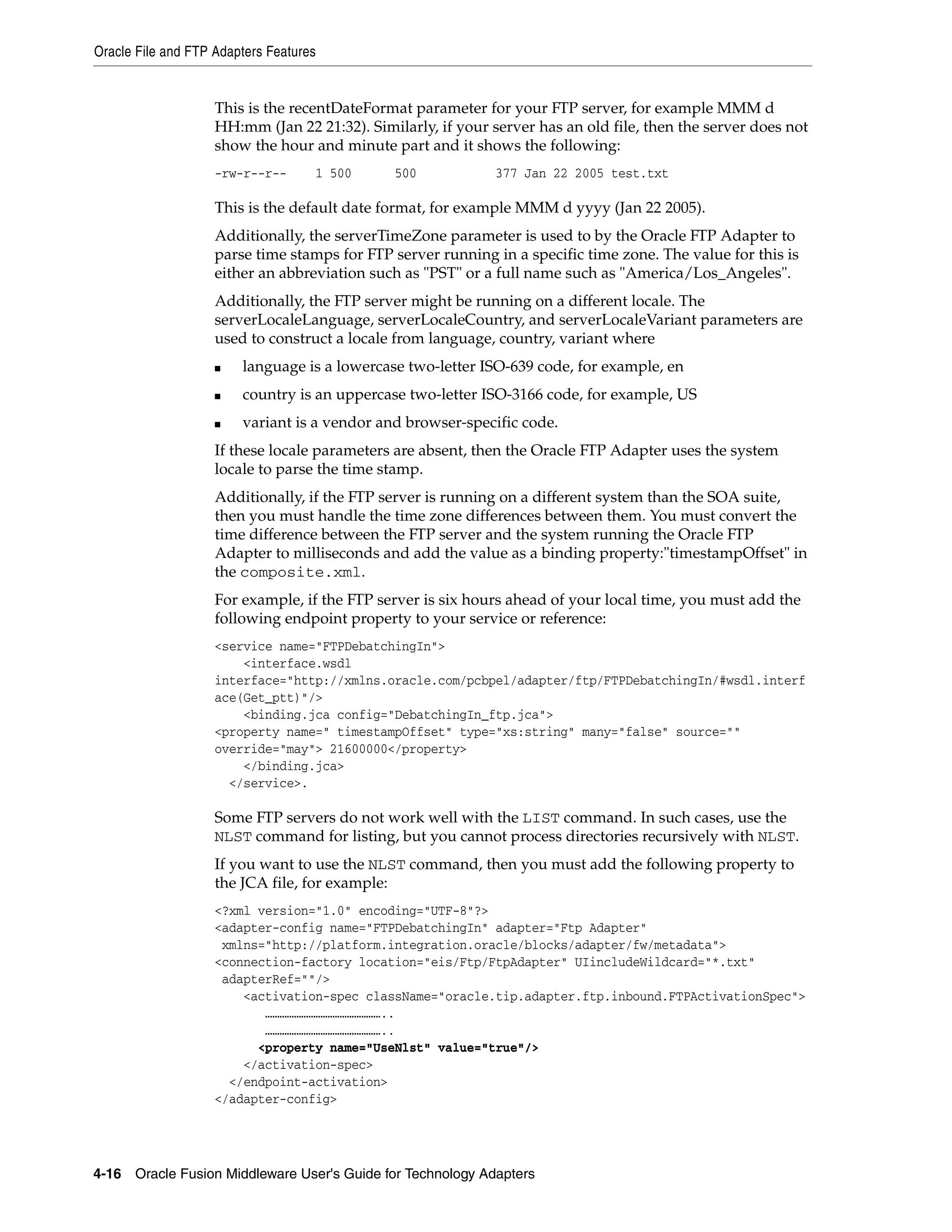 Oracle File and FTP Adapters Features
4-16 Oracle Fusion Middleware User's Guide for Technology Adapters
This is the recentDateFormat parameter for your FTP server, for example MMM d
HH:mm (Jan 22 21:32). Similarly, if your server has an old file, then the server does not
show the hour and minute part and it shows the following:
-rw-r--r-- 1 500 500 377 Jan 22 2005 test.txt
This is the default date format, for example MMM d yyyy (Jan 22 2005).
Additionally, the serverTimeZone parameter is used to by the Oracle FTP Adapter to
parse time stamps for FTP server running in a specific time zone. The value for this is
either an abbreviation such as "PST" or a full name such as "America/Los_Angeles".
Additionally, the FTP server might be running on a different locale. The
serverLocaleLanguage, serverLocaleCountry, and serverLocaleVariant parameters are
used to construct a locale from language, country, variant where
■ language is a lowercase two-letter ISO-639 code, for example, en
■ country is an uppercase two-letter ISO-3166 code, for example, US
■ variant is a vendor and browser-specific code.
If these locale parameters are absent, then the Oracle FTP Adapter uses the system
locale to parse the time stamp.
Additionally, if the FTP server is running on a different system than the SOA suite,
then you must handle the time zone differences between them. You must convert the
time difference between the FTP server and the system running the Oracle FTP
Adapter to milliseconds and add the value as a binding property:"timestampOffset" in
the composite.xml.
For example, if the FTP server is six hours ahead of your local time, you must add the
following endpoint property to your service or reference:
<service name="FTPDebatchingIn">
<interface.wsdl
interface="http://xmlns.oracle.com/pcbpel/adapter/ftp/FTPDebatchingIn/#wsdl.interf
ace(Get_ptt)"/>
<binding.jca config="DebatchingIn_ftp.jca">
<property name=" timestampOffset" type="xs:string" many="false" source=""
override="may"> 21600000</property>
</binding.jca>
</service>.
Some FTP servers do not work well with the LIST command. In such cases, use the
NLST command for listing, but you cannot process directories recursively with NLST.
If you want to use the NLST command, then you must add the following property to
the JCA file, for example:
<?xml version="1.0" encoding="UTF-8"?>
<adapter-config name="FTPDebatchingIn" adapter="Ftp Adapter"
xmlns="http://platform.integration.oracle/blocks/adapter/fw/metadata">
<connection-factory location="eis/Ftp/FtpAdapter" UIincludeWildcard="*.txt"
adapterRef=""/>
<activation-spec className="oracle.tip.adapter.ftp.inbound.FTPActivationSpec">
…………………………………………..
…………………………………………..
<property name="UseNlst" value="true"/>
</activation-spec>
</endpoint-activation>
</adapter-config>
 