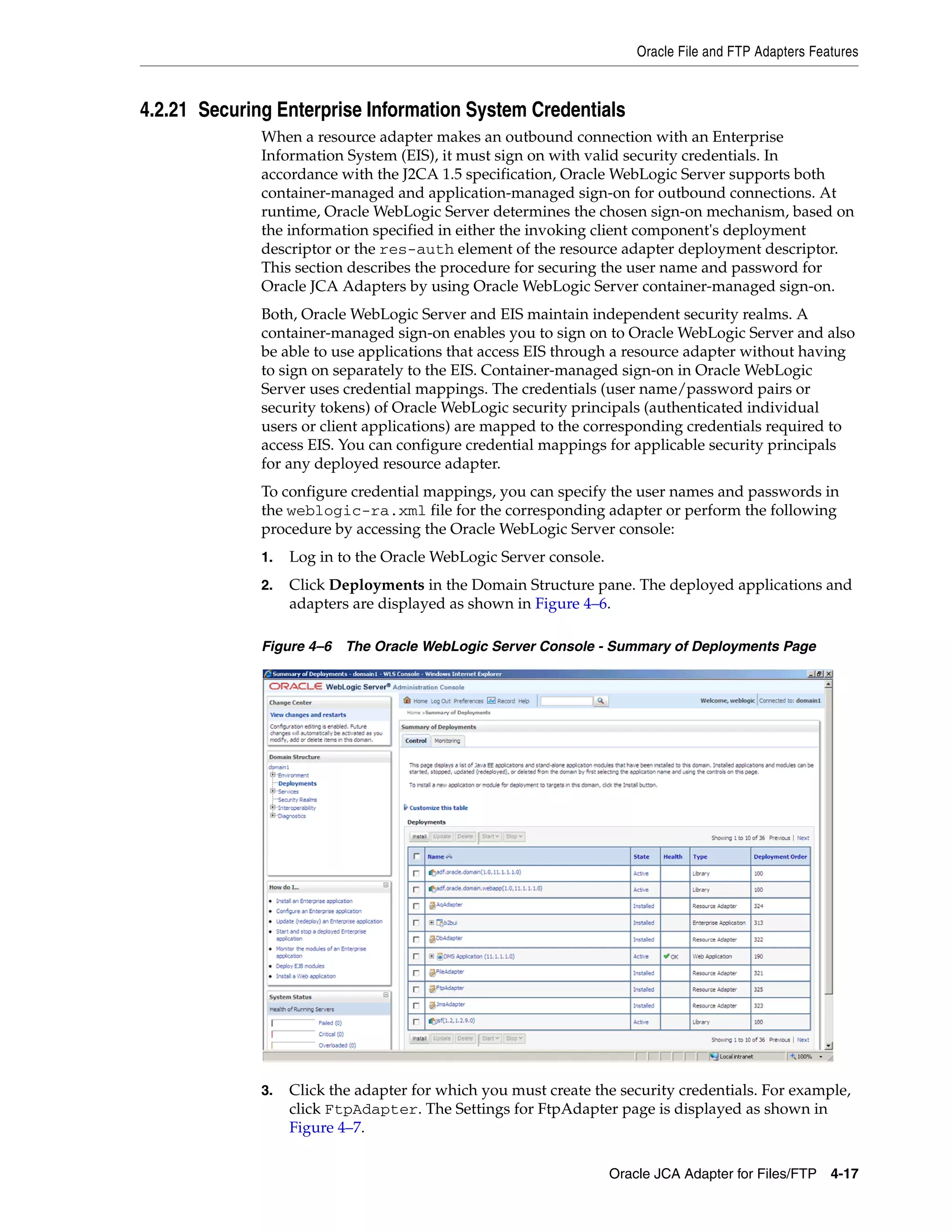 Oracle File and FTP Adapters Features
Oracle JCA Adapter for Files/FTP 4-17
4.2.21 Securing Enterprise Information System Credentials
When a resource adapter makes an outbound connection with an Enterprise
Information System (EIS), it must sign on with valid security credentials. In
accordance with the J2CA 1.5 specification, Oracle WebLogic Server supports both
container-managed and application-managed sign-on for outbound connections. At
runtime, Oracle WebLogic Server determines the chosen sign-on mechanism, based on
the information specified in either the invoking client component's deployment
descriptor or the res-auth element of the resource adapter deployment descriptor.
This section describes the procedure for securing the user name and password for
Oracle JCA Adapters by using Oracle WebLogic Server container-managed sign-on.
Both, Oracle WebLogic Server and EIS maintain independent security realms. A
container-managed sign-on enables you to sign on to Oracle WebLogic Server and also
be able to use applications that access EIS through a resource adapter without having
to sign on separately to the EIS. Container-managed sign-on in Oracle WebLogic
Server uses credential mappings. The credentials (user name/password pairs or
security tokens) of Oracle WebLogic security principals (authenticated individual
users or client applications) are mapped to the corresponding credentials required to
access EIS. You can configure credential mappings for applicable security principals
for any deployed resource adapter.
To configure credential mappings, you can specify the user names and passwords in
the weblogic-ra.xml file for the corresponding adapter or perform the following
procedure by accessing the Oracle WebLogic Server console:
1. Log in to the Oracle WebLogic Server console.
2. Click Deployments in the Domain Structure pane. The deployed applications and
adapters are displayed as shown in Figure 4–6.
Figure 4–6 The Oracle WebLogic Server Console - Summary of Deployments Page
3. Click the adapter for which you must create the security credentials. For example,
click FtpAdapter. The Settings for FtpAdapter page is displayed as shown in
Figure 4–7.
 