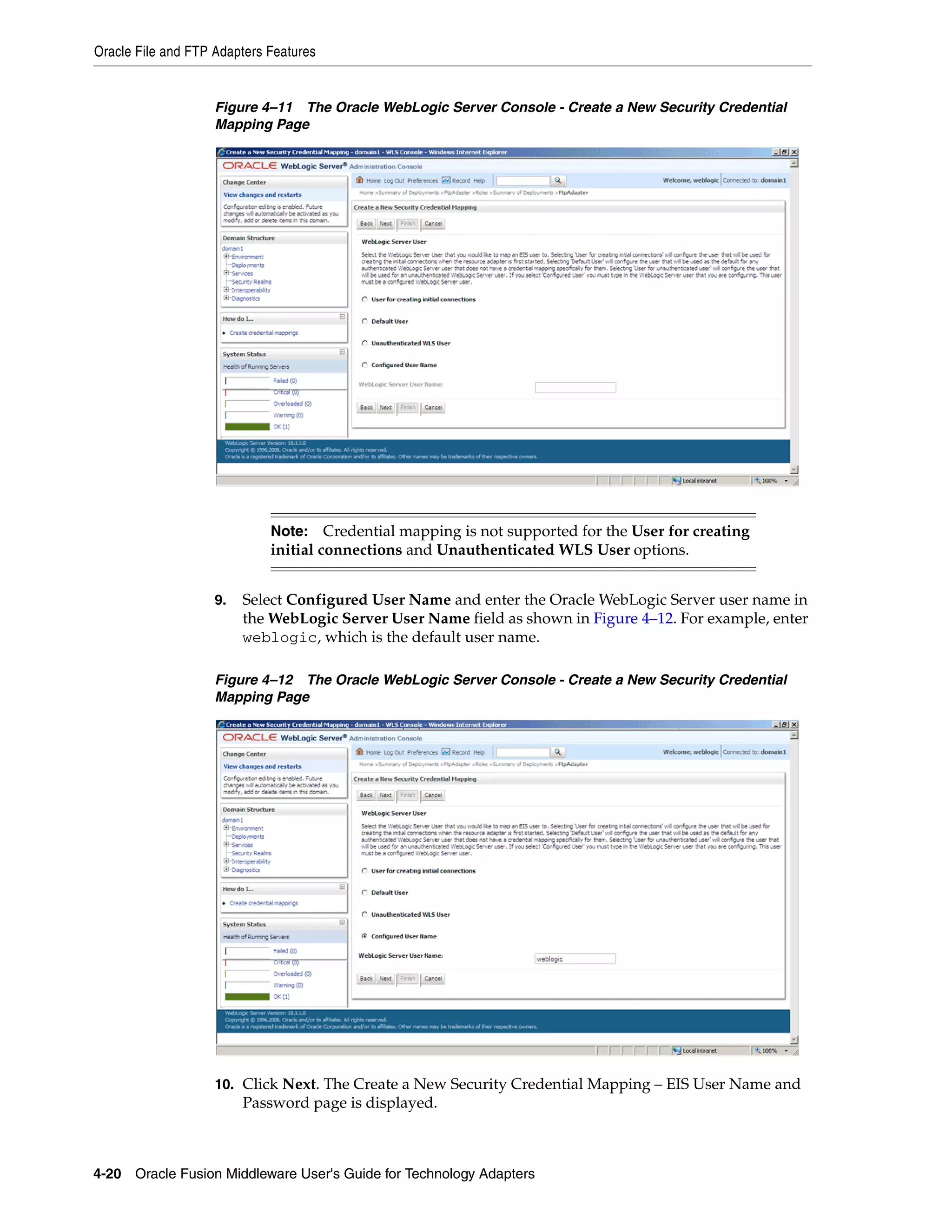 Oracle File and FTP Adapters Features
4-20 Oracle Fusion Middleware User's Guide for Technology Adapters
Figure 4–11 The Oracle WebLogic Server Console - Create a New Security Credential
Mapping Page
9. Select Configured User Name and enter the Oracle WebLogic Server user name in
the WebLogic Server User Name field as shown in Figure 4–12. For example, enter
weblogic, which is the default user name.
Figure 4–12 The Oracle WebLogic Server Console - Create a New Security Credential
Mapping Page
10. Click Next. The Create a New Security Credential Mapping – EIS User Name and
Password page is displayed.
Note: Credential mapping is not supported for the User for creating
initial connections and Unauthenticated WLS User options.
 