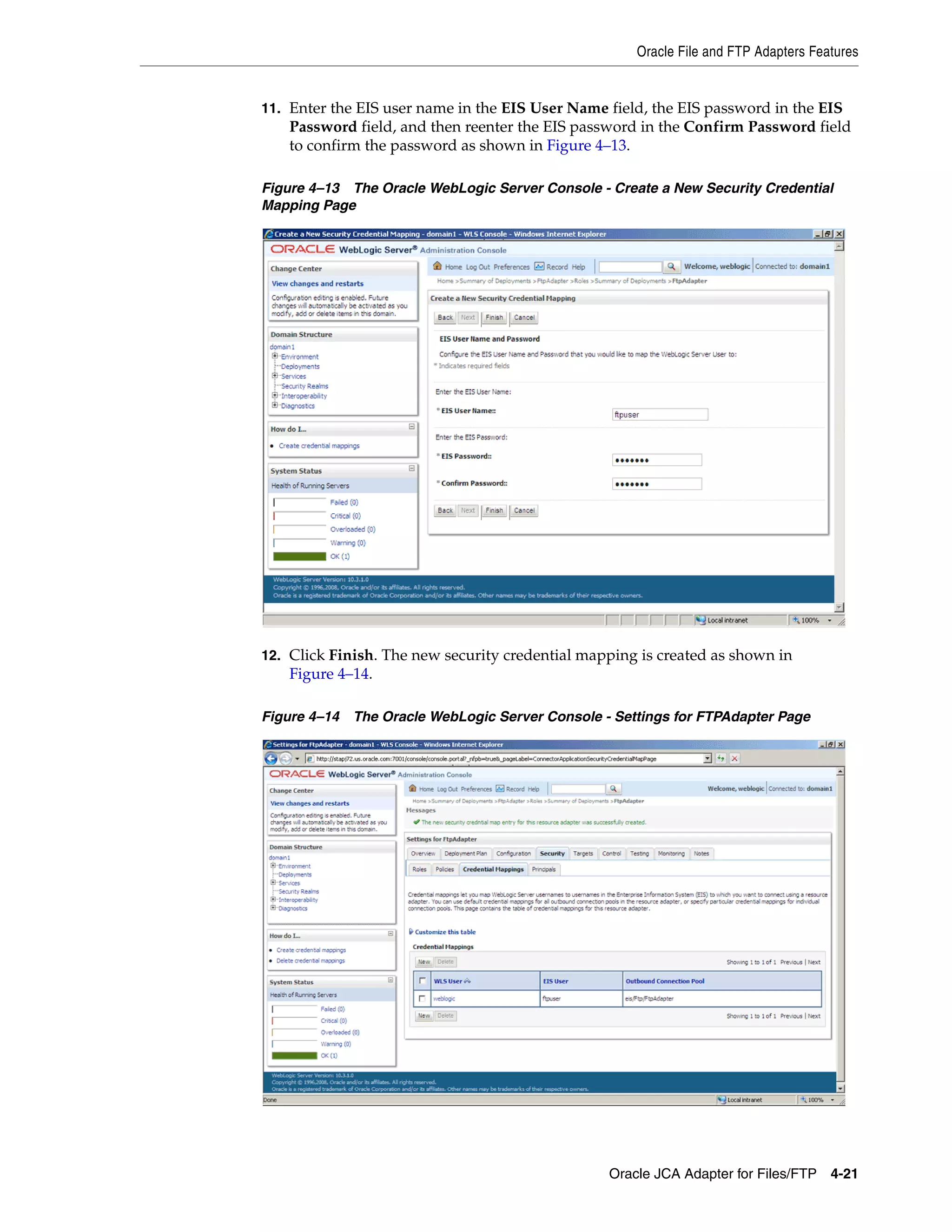 Oracle File and FTP Adapters Features
Oracle JCA Adapter for Files/FTP 4-21
11. Enter the EIS user name in the EIS User Name field, the EIS password in the EIS
Password field, and then reenter the EIS password in the Confirm Password field
to confirm the password as shown in Figure 4–13.
Figure 4–13 The Oracle WebLogic Server Console - Create a New Security Credential
Mapping Page
12. Click Finish. The new security credential mapping is created as shown in
Figure 4–14.
Figure 4–14 The Oracle WebLogic Server Console - Settings for FTPAdapter Page
 
