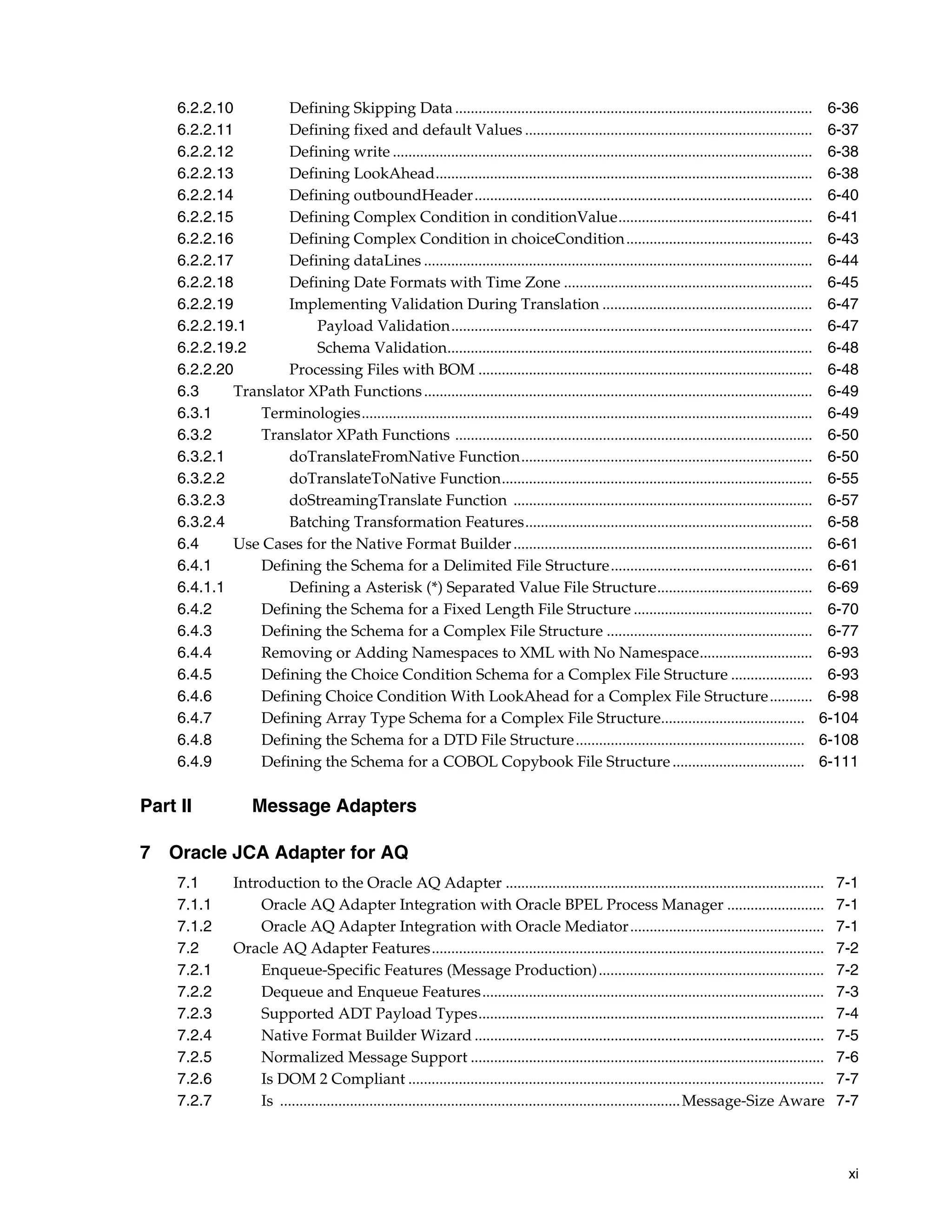 xi
6.2.2.10 Defining Skipping Data ............................................................................................ 6-36
6.2.2.11 Defining fixed and default Values .......................................................................... 6-37
6.2.2.12 Defining write ............................................................................................................ 6-38
6.2.2.13 Defining LookAhead................................................................................................. 6-38
6.2.2.14 Defining outboundHeader....................................................................................... 6-40
6.2.2.15 Defining Complex Condition in conditionValue.................................................. 6-41
6.2.2.16 Defining Complex Condition in choiceCondition................................................ 6-43
6.2.2.17 Defining dataLines .................................................................................................... 6-44
6.2.2.18 Defining Date Formats with Time Zone ................................................................ 6-45
6.2.2.19 Implementing Validation During Translation ...................................................... 6-47
6.2.2.19.1 Payload Validation............................................................................................. 6-47
6.2.2.19.2 Schema Validation.............................................................................................. 6-48
6.2.2.20 Processing Files with BOM ...................................................................................... 6-48
6.3 Translator XPath Functions.................................................................................................... 6-49
6.3.1 Terminologies.................................................................................................................... 6-49
6.3.2 Translator XPath Functions ............................................................................................ 6-50
6.3.2.1 doTranslateFromNative Function........................................................................... 6-50
6.3.2.2 doTranslateToNative Function................................................................................ 6-55
6.3.2.3 doStreamingTranslate Function ............................................................................. 6-57
6.3.2.4 Batching Transformation Features.......................................................................... 6-58
6.4 Use Cases for the Native Format Builder............................................................................. 6-61
6.4.1 Defining the Schema for a Delimited File Structure.................................................... 6-61
6.4.1.1 Defining a Asterisk (*) Separated Value File Structure........................................ 6-69
6.4.2 Defining the Schema for a Fixed Length File Structure .............................................. 6-70
6.4.3 Defining the Schema for a Complex File Structure ..................................................... 6-77
6.4.4 Removing or Adding Namespaces to XML with No Namespace............................. 6-93
6.4.5 Defining the Choice Condition Schema for a Complex File Structure ..................... 6-93
6.4.6 Defining Choice Condition With LookAhead for a Complex File Structure........... 6-98
6.4.7 Defining Array Type Schema for a Complex File Structure..................................... 6-104
6.4.8 Defining the Schema for a DTD File Structure........................................................... 6-108
6.4.9 Defining the Schema for a COBOL Copybook File Structure.................................. 6-111
Part II Message Adapters
7 Oracle JCA Adapter for AQ
7.1 Introduction to the Oracle AQ Adapter .................................................................................. 7-1
7.1.1 Oracle AQ Adapter Integration with Oracle BPEL Process Manager ......................... 7-1
7.1.2 Oracle AQ Adapter Integration with Oracle Mediator.................................................. 7-1
7.2 Oracle AQ Adapter Features..................................................................................................... 7-2
7.2.1 Enqueue-Specific Features (Message Production).......................................................... 7-2
7.2.2 Dequeue and Enqueue Features........................................................................................ 7-3
7.2.3 Supported ADT Payload Types......................................................................................... 7-4
7.2.4 Native Format Builder Wizard .......................................................................................... 7-5
7.2.5 Normalized Message Support ........................................................................................... 7-6
7.2.6 Is DOM 2 Compliant ........................................................................................................... 7-7
7.2.7 Is .......................................................................................................Message-Size Aware 7-7
 