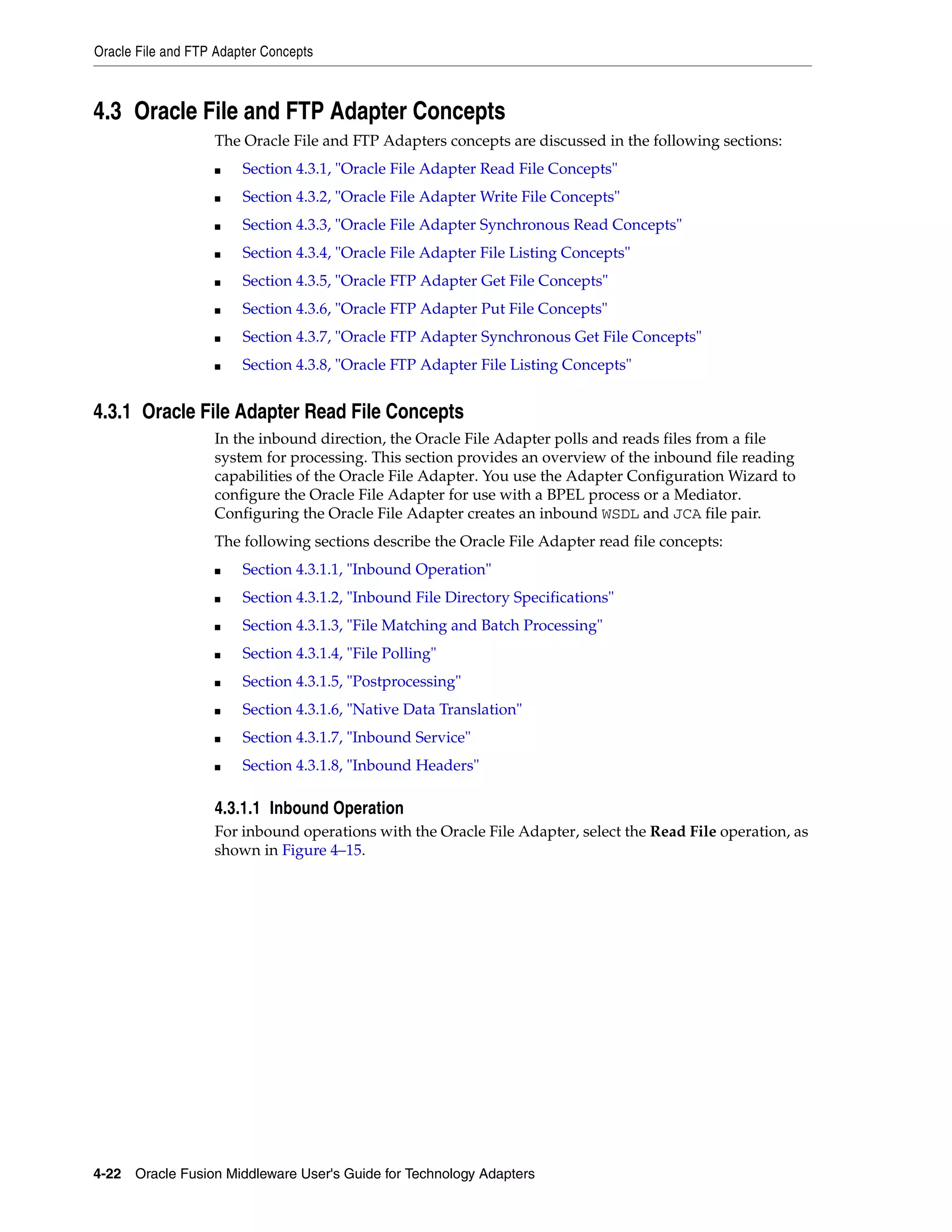 Oracle File and FTP Adapter Concepts
4-22 Oracle Fusion Middleware User's Guide for Technology Adapters
4.3 Oracle File and FTP Adapter Concepts
The Oracle File and FTP Adapters concepts are discussed in the following sections:
■ Section 4.3.1, "Oracle File Adapter Read File Concepts"
■ Section 4.3.2, "Oracle File Adapter Write File Concepts"
■ Section 4.3.3, "Oracle File Adapter Synchronous Read Concepts"
■ Section 4.3.4, "Oracle File Adapter File Listing Concepts"
■ Section 4.3.5, "Oracle FTP Adapter Get File Concepts"
■ Section 4.3.6, "Oracle FTP Adapter Put File Concepts"
■ Section 4.3.7, "Oracle FTP Adapter Synchronous Get File Concepts"
■ Section 4.3.8, "Oracle FTP Adapter File Listing Concepts"
4.3.1 Oracle File Adapter Read File Concepts
In the inbound direction, the Oracle File Adapter polls and reads files from a file
system for processing. This section provides an overview of the inbound file reading
capabilities of the Oracle File Adapter. You use the Adapter Configuration Wizard to
configure the Oracle File Adapter for use with a BPEL process or a Mediator.
Configuring the Oracle File Adapter creates an inbound WSDL and JCA file pair.
The following sections describe the Oracle File Adapter read file concepts:
■ Section 4.3.1.1, "Inbound Operation"
■ Section 4.3.1.2, "Inbound File Directory Specifications"
■ Section 4.3.1.3, "File Matching and Batch Processing"
■ Section 4.3.1.4, "File Polling"
■ Section 4.3.1.5, "Postprocessing"
■ Section 4.3.1.6, "Native Data Translation"
■ Section 4.3.1.7, "Inbound Service"
■ Section 4.3.1.8, "Inbound Headers"
4.3.1.1 Inbound Operation
For inbound operations with the Oracle File Adapter, select the Read File operation, as
shown in Figure 4–15.
 