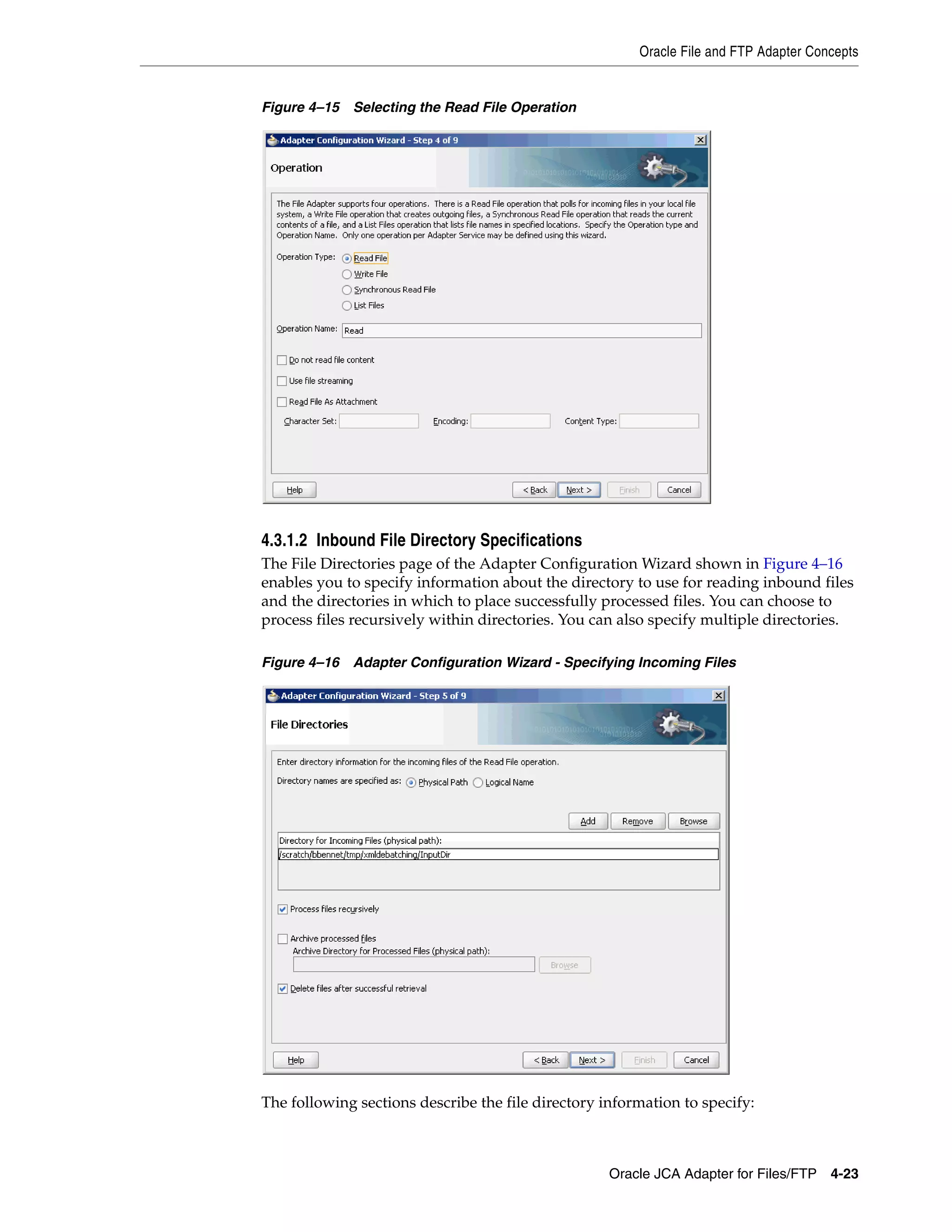 Oracle File and FTP Adapter Concepts
Oracle JCA Adapter for Files/FTP 4-23
Figure 4–15 Selecting the Read File Operation
4.3.1.2 Inbound File Directory Specifications
The File Directories page of the Adapter Configuration Wizard shown in Figure 4–16
enables you to specify information about the directory to use for reading inbound files
and the directories in which to place successfully processed files. You can choose to
process files recursively within directories. You can also specify multiple directories.
Figure 4–16 Adapter Configuration Wizard - Specifying Incoming Files
The following sections describe the file directory information to specify:
 