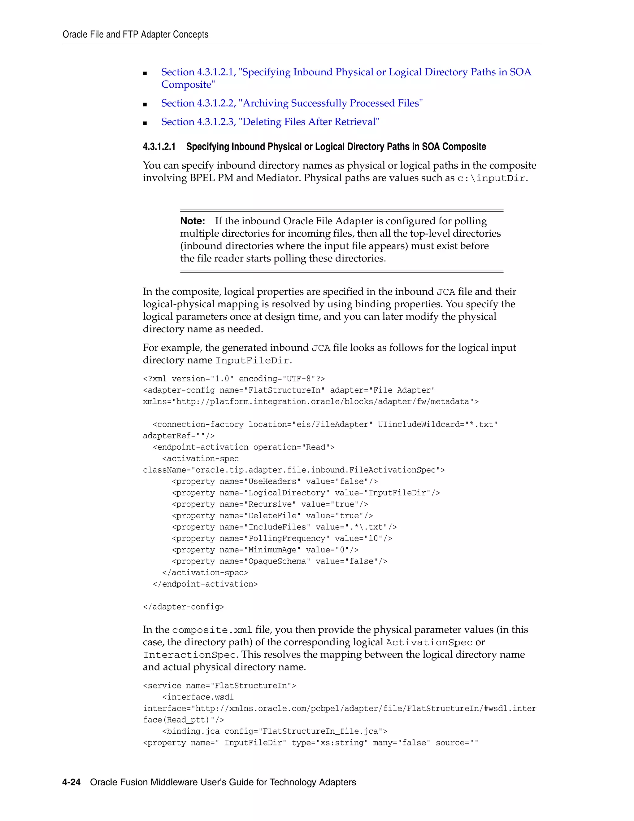 Oracle File and FTP Adapter Concepts
4-24 Oracle Fusion Middleware User's Guide for Technology Adapters
■ Section 4.3.1.2.1, "Specifying Inbound Physical or Logical Directory Paths in SOA
Composite"
■ Section 4.3.1.2.2, "Archiving Successfully Processed Files"
■ Section 4.3.1.2.3, "Deleting Files After Retrieval"
4.3.1.2.1 Specifying Inbound Physical or Logical Directory Paths in SOA Composite
You can specify inbound directory names as physical or logical paths in the composite
involving BPEL PM and Mediator. Physical paths are values such as c:inputDir.
In the composite, logical properties are specified in the inbound JCA file and their
logical-physical mapping is resolved by using binding properties. You specify the
logical parameters once at design time, and you can later modify the physical
directory name as needed.
For example, the generated inbound JCA file looks as follows for the logical input
directory name InputFileDir.
<?xml version="1.0" encoding="UTF-8"?>
<adapter-config name="FlatStructureIn" adapter="File Adapter"
xmlns="http://platform.integration.oracle/blocks/adapter/fw/metadata">
<connection-factory location="eis/FileAdapter" UIincludeWildcard="*.txt"
adapterRef=""/>
<endpoint-activation operation="Read">
<activation-spec
className="oracle.tip.adapter.file.inbound.FileActivationSpec">
<property name="UseHeaders" value="false"/>
<property name="LogicalDirectory" value="InputFileDir"/>
<property name="Recursive" value="true"/>
<property name="DeleteFile" value="true"/>
<property name="IncludeFiles" value=".*.txt"/>
<property name="PollingFrequency" value="10"/>
<property name="MinimumAge" value="0"/>
<property name="OpaqueSchema" value="false"/>
</activation-spec>
</endpoint-activation>
</adapter-config>
In the composite.xml file, you then provide the physical parameter values (in this
case, the directory path) of the corresponding logical ActivationSpec or
InteractionSpec. This resolves the mapping between the logical directory name
and actual physical directory name.
<service name="FlatStructureIn">
<interface.wsdl
interface="http://xmlns.oracle.com/pcbpel/adapter/file/FlatStructureIn/#wsdl.inter
face(Read_ptt)"/>
<binding.jca config="FlatStructureIn_file.jca">
<property name=" InputFileDir" type="xs:string" many="false" source=""
Note: If the inbound Oracle File Adapter is configured for polling
multiple directories for incoming files, then all the top-level directories
(inbound directories where the input file appears) must exist before
the file reader starts polling these directories.
 