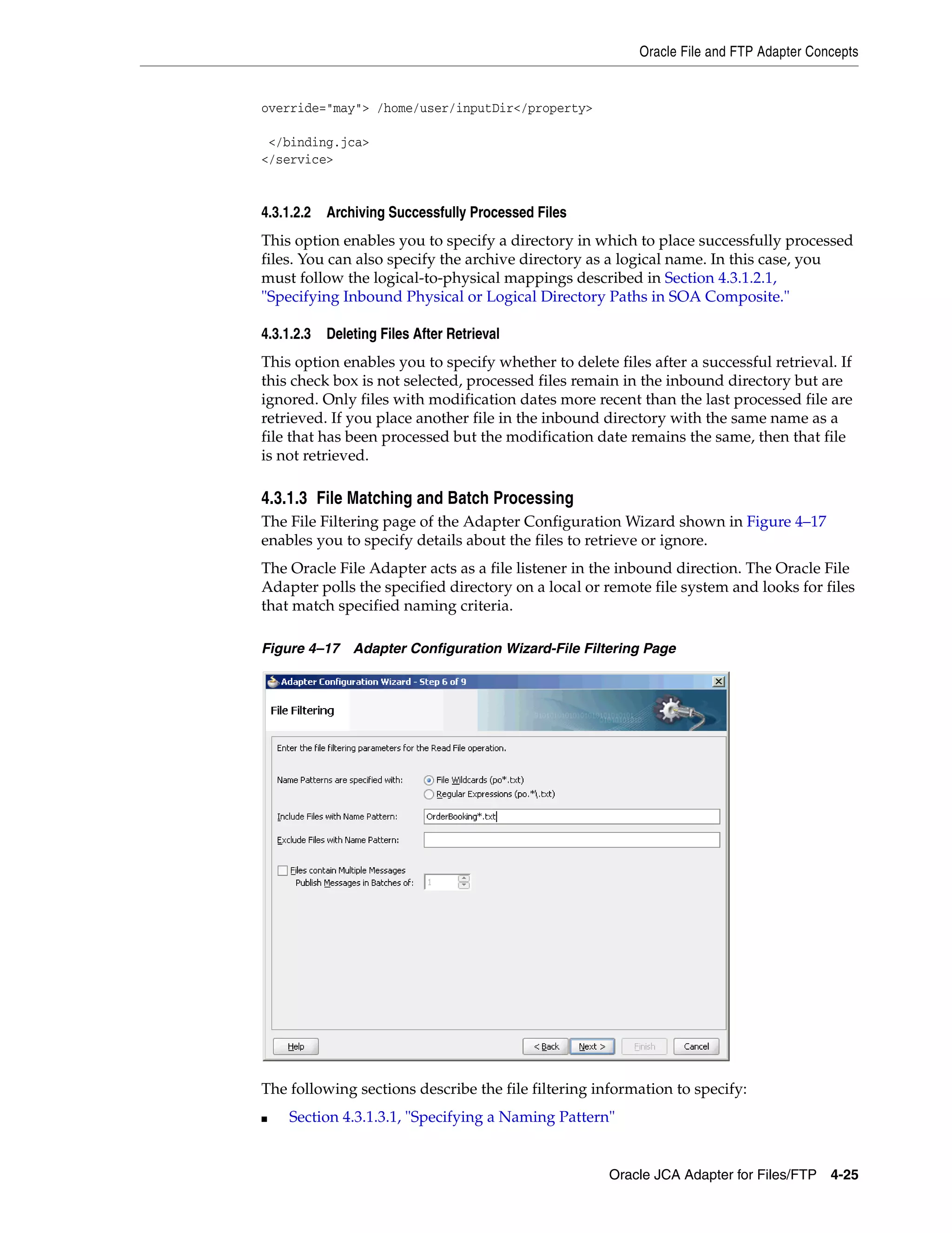 Oracle File and FTP Adapter Concepts
Oracle JCA Adapter for Files/FTP 4-25
override="may"> /home/user/inputDir</property>
</binding.jca>
</service>
4.3.1.2.2 Archiving Successfully Processed Files
This option enables you to specify a directory in which to place successfully processed
files. You can also specify the archive directory as a logical name. In this case, you
must follow the logical-to-physical mappings described in Section 4.3.1.2.1,
"Specifying Inbound Physical or Logical Directory Paths in SOA Composite."
4.3.1.2.3 Deleting Files After Retrieval
This option enables you to specify whether to delete files after a successful retrieval. If
this check box is not selected, processed files remain in the inbound directory but are
ignored. Only files with modification dates more recent than the last processed file are
retrieved. If you place another file in the inbound directory with the same name as a
file that has been processed but the modification date remains the same, then that file
is not retrieved.
4.3.1.3 File Matching and Batch Processing
The File Filtering page of the Adapter Configuration Wizard shown in Figure 4–17
enables you to specify details about the files to retrieve or ignore.
The Oracle File Adapter acts as a file listener in the inbound direction. The Oracle File
Adapter polls the specified directory on a local or remote file system and looks for files
that match specified naming criteria.
Figure 4–17 Adapter Configuration Wizard-File Filtering Page
The following sections describe the file filtering information to specify:
■ Section 4.3.1.3.1, "Specifying a Naming Pattern"
 