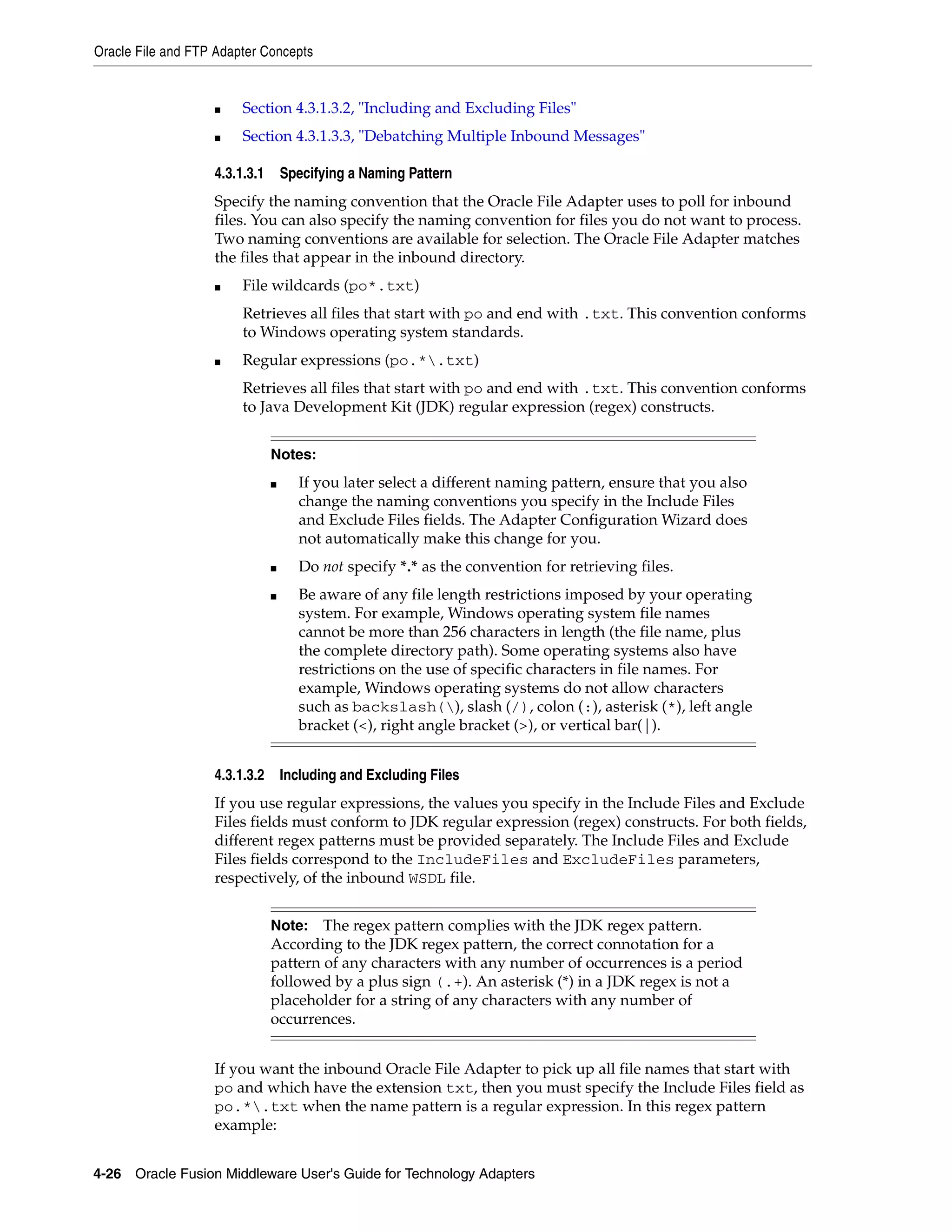Oracle File and FTP Adapter Concepts
4-26 Oracle Fusion Middleware User's Guide for Technology Adapters
■ Section 4.3.1.3.2, "Including and Excluding Files"
■ Section 4.3.1.3.3, "Debatching Multiple Inbound Messages"
4.3.1.3.1 Specifying a Naming Pattern
Specify the naming convention that the Oracle File Adapter uses to poll for inbound
files. You can also specify the naming convention for files you do not want to process.
Two naming conventions are available for selection. The Oracle File Adapter matches
the files that appear in the inbound directory.
■ File wildcards (po*.txt)
Retrieves all files that start with po and end with .txt. This convention conforms
to Windows operating system standards.
■ Regular expressions (po.*.txt)
Retrieves all files that start with po and end with .txt. This convention conforms
to Java Development Kit (JDK) regular expression (regex) constructs.
4.3.1.3.2 Including and Excluding Files
If you use regular expressions, the values you specify in the Include Files and Exclude
Files fields must conform to JDK regular expression (regex) constructs. For both fields,
different regex patterns must be provided separately. The Include Files and Exclude
Files fields correspond to the IncludeFiles and ExcludeFiles parameters,
respectively, of the inbound WSDL file.
If you want the inbound Oracle File Adapter to pick up all file names that start with
po and which have the extension txt, then you must specify the Include Files field as
po.*.txt when the name pattern is a regular expression. In this regex pattern
example:
Notes:
■ If you later select a different naming pattern, ensure that you also
change the naming conventions you specify in the Include Files
and Exclude Files fields. The Adapter Configuration Wizard does
not automatically make this change for you.
■ Do not specify *.* as the convention for retrieving files.
■ Be aware of any file length restrictions imposed by your operating
system. For example, Windows operating system file names
cannot be more than 256 characters in length (the file name, plus
the complete directory path). Some operating systems also have
restrictions on the use of specific characters in file names. For
example, Windows operating systems do not allow characters
such as backslash(), slash (/), colon (:), asterisk (*), left angle
bracket (<), right angle bracket (>), or vertical bar(|).
Note: The regex pattern complies with the JDK regex pattern.
According to the JDK regex pattern, the correct connotation for a
pattern of any characters with any number of occurrences is a period
followed by a plus sign (.+). An asterisk (*) in a JDK regex is not a
placeholder for a string of any characters with any number of
occurrences.
 