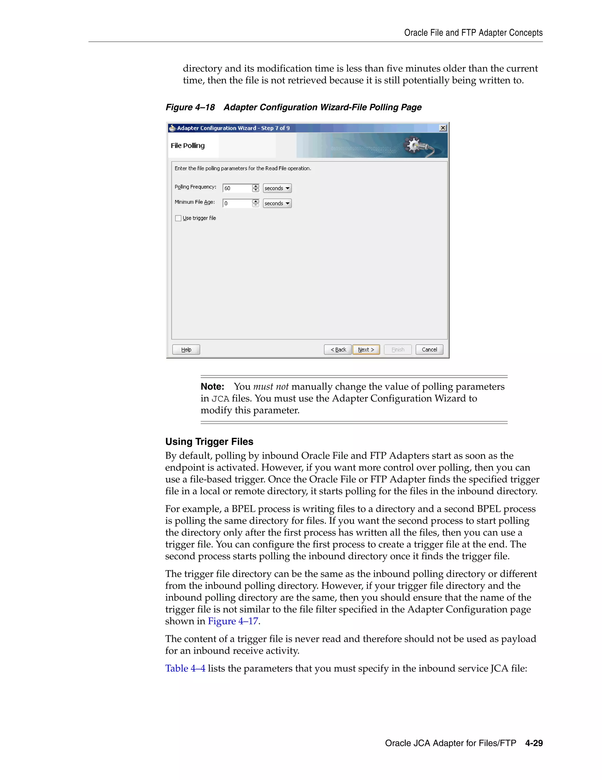Oracle File and FTP Adapter Concepts
Oracle JCA Adapter for Files/FTP 4-29
directory and its modification time is less than five minutes older than the current
time, then the file is not retrieved because it is still potentially being written to.
Figure 4–18 Adapter Configuration Wizard-File Polling Page
Using Trigger Files
By default, polling by inbound Oracle File and FTP Adapters start as soon as the
endpoint is activated. However, if you want more control over polling, then you can
use a file-based trigger. Once the Oracle File or FTP Adapter finds the specified trigger
file in a local or remote directory, it starts polling for the files in the inbound directory.
For example, a BPEL process is writing files to a directory and a second BPEL process
is polling the same directory for files. If you want the second process to start polling
the directory only after the first process has written all the files, then you can use a
trigger file. You can configure the first process to create a trigger file at the end. The
second process starts polling the inbound directory once it finds the trigger file.
The trigger file directory can be the same as the inbound polling directory or different
from the inbound polling directory. However, if your trigger file directory and the
inbound polling directory are the same, then you should ensure that the name of the
trigger file is not similar to the file filter specified in the Adapter Configuration page
shown in Figure 4–17.
The content of a trigger file is never read and therefore should not be used as payload
for an inbound receive activity.
Table 4–4 lists the parameters that you must specify in the inbound service JCA file:
Note: You must not manually change the value of polling parameters
in JCA files. You must use the Adapter Configuration Wizard to
modify this parameter.
 
