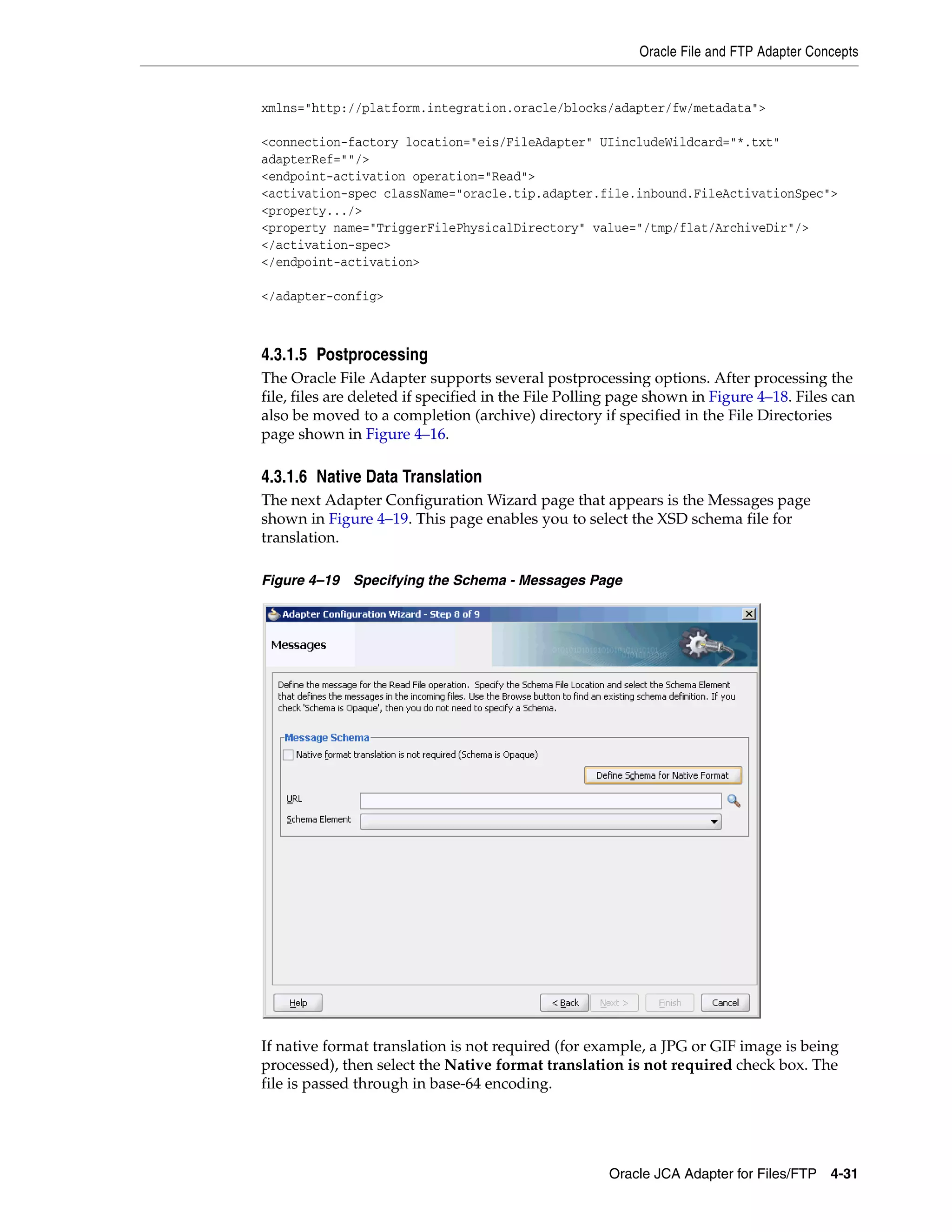 Oracle File and FTP Adapter Concepts
Oracle JCA Adapter for Files/FTP 4-31
xmlns="http://platform.integration.oracle/blocks/adapter/fw/metadata">
<connection-factory location="eis/FileAdapter" UIincludeWildcard="*.txt"
adapterRef=""/>
<endpoint-activation operation="Read">
<activation-spec className="oracle.tip.adapter.file.inbound.FileActivationSpec">
<property.../>
<property name="TriggerFilePhysicalDirectory" value="/tmp/flat/ArchiveDir"/>
</activation-spec>
</endpoint-activation>
</adapter-config>
4.3.1.5 Postprocessing
The Oracle File Adapter supports several postprocessing options. After processing the
file, files are deleted if specified in the File Polling page shown in Figure 4–18. Files can
also be moved to a completion (archive) directory if specified in the File Directories
page shown in Figure 4–16.
4.3.1.6 Native Data Translation
The next Adapter Configuration Wizard page that appears is the Messages page
shown in Figure 4–19. This page enables you to select the XSD schema file for
translation.
Figure 4–19 Specifying the Schema - Messages Page
If native format translation is not required (for example, a JPG or GIF image is being
processed), then select the Native format translation is not required check box. The
file is passed through in base-64 encoding.
 