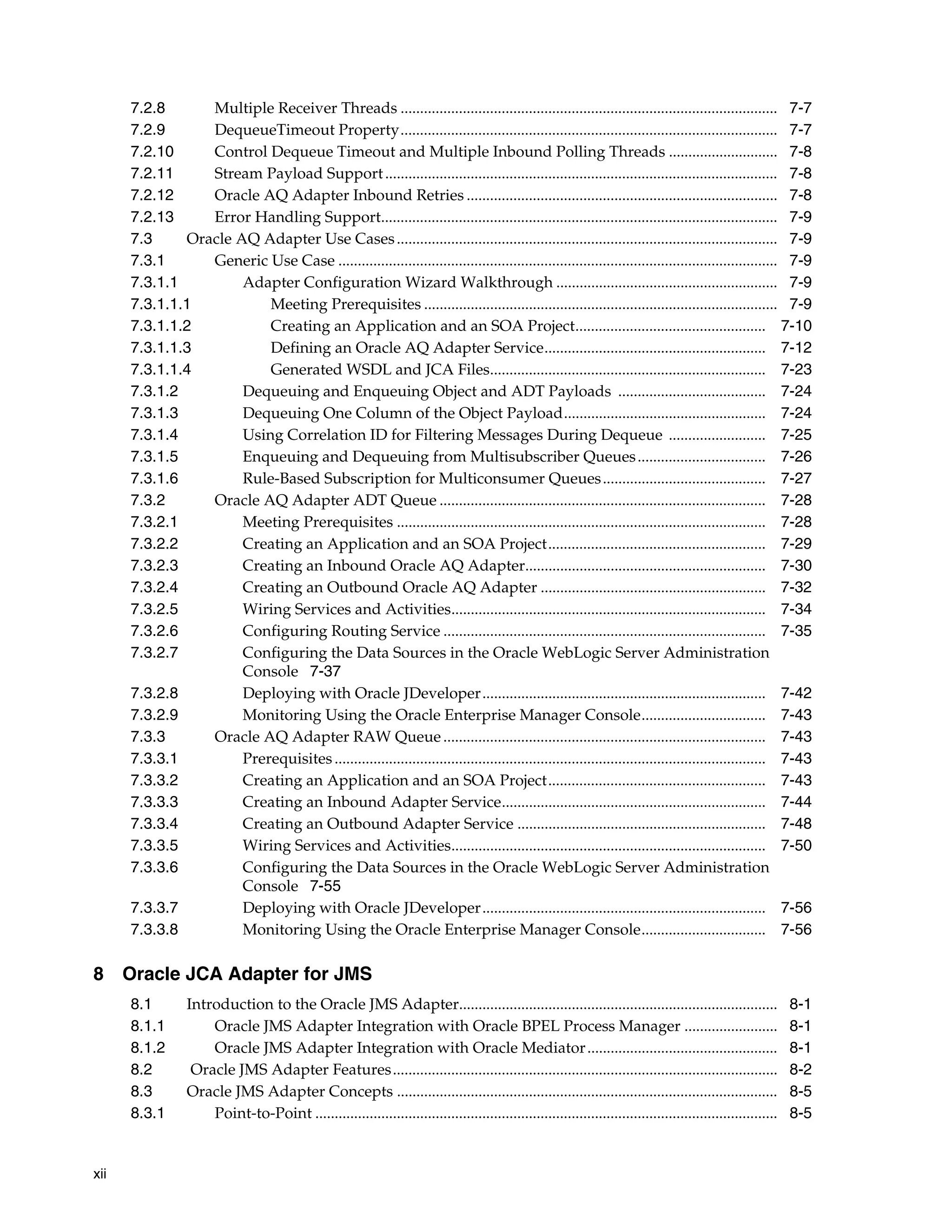 xii
7.2.8 Multiple Receiver Threads ................................................................................................. 7-7
7.2.9 DequeueTimeout Property................................................................................................. 7-7
7.2.10 Control Dequeue Timeout and Multiple Inbound Polling Threads ............................ 7-8
7.2.11 Stream Payload Support..................................................................................................... 7-8
7.2.12 Oracle AQ Adapter Inbound Retries ................................................................................ 7-8
7.2.13 Error Handling Support...................................................................................................... 7-9
7.3 Oracle AQ Adapter Use Cases.................................................................................................. 7-9
7.3.1 Generic Use Case ................................................................................................................. 7-9
7.3.1.1 Adapter Configuration Wizard Walkthrough ......................................................... 7-9
7.3.1.1.1 Meeting Prerequisites ........................................................................................... 7-9
7.3.1.1.2 Creating an Application and an SOA Project................................................. 7-10
7.3.1.1.3 Defining an Oracle AQ Adapter Service......................................................... 7-12
7.3.1.1.4 Generated WSDL and JCA Files....................................................................... 7-23
7.3.1.2 Dequeuing and Enqueuing Object and ADT Payloads ...................................... 7-24
7.3.1.3 Dequeuing One Column of the Object Payload.................................................... 7-24
7.3.1.4 Using Correlation ID for Filtering Messages During Dequeue ......................... 7-25
7.3.1.5 Enqueuing and Dequeuing from Multisubscriber Queues................................. 7-26
7.3.1.6 Rule-Based Subscription for Multiconsumer Queues.......................................... 7-27
7.3.2 Oracle AQ Adapter ADT Queue .................................................................................... 7-28
7.3.2.1 Meeting Prerequisites ............................................................................................... 7-28
7.3.2.2 Creating an Application and an SOA Project........................................................ 7-29
7.3.2.3 Creating an Inbound Oracle AQ Adapter.............................................................. 7-30
7.3.2.4 Creating an Outbound Oracle AQ Adapter .......................................................... 7-32
7.3.2.5 Wiring Services and Activities................................................................................. 7-34
7.3.2.6 Configuring Routing Service ................................................................................... 7-35
7.3.2.7 Configuring the Data Sources in the Oracle WebLogic Server Administration
Console 7-37
7.3.2.8 Deploying with Oracle JDeveloper......................................................................... 7-42
7.3.2.9 Monitoring Using the Oracle Enterprise Manager Console................................ 7-43
7.3.3 Oracle AQ Adapter RAW Queue................................................................................... 7-43
7.3.3.1 Prerequisites............................................................................................................... 7-43
7.3.3.2 Creating an Application and an SOA Project........................................................ 7-43
7.3.3.3 Creating an Inbound Adapter Service.................................................................... 7-44
7.3.3.4 Creating an Outbound Adapter Service ................................................................ 7-48
7.3.3.5 Wiring Services and Activities................................................................................. 7-50
7.3.3.6 Configuring the Data Sources in the Oracle WebLogic Server Administration
Console 7-55
7.3.3.7 Deploying with Oracle JDeveloper......................................................................... 7-56
7.3.3.8 Monitoring Using the Oracle Enterprise Manager Console................................ 7-56
8 Oracle JCA Adapter for JMS
8.1 Introduction to the Oracle JMS Adapter.................................................................................. 8-1
8.1.1 Oracle JMS Adapter Integration with Oracle BPEL Process Manager ........................ 8-1
8.1.2 Oracle JMS Adapter Integration with Oracle Mediator................................................. 8-1
8.2 Oracle JMS Adapter Features................................................................................................... 8-2
8.3 Oracle JMS Adapter Concepts .................................................................................................. 8-5
8.3.1 Point-to-Point ....................................................................................................................... 8-5
 
