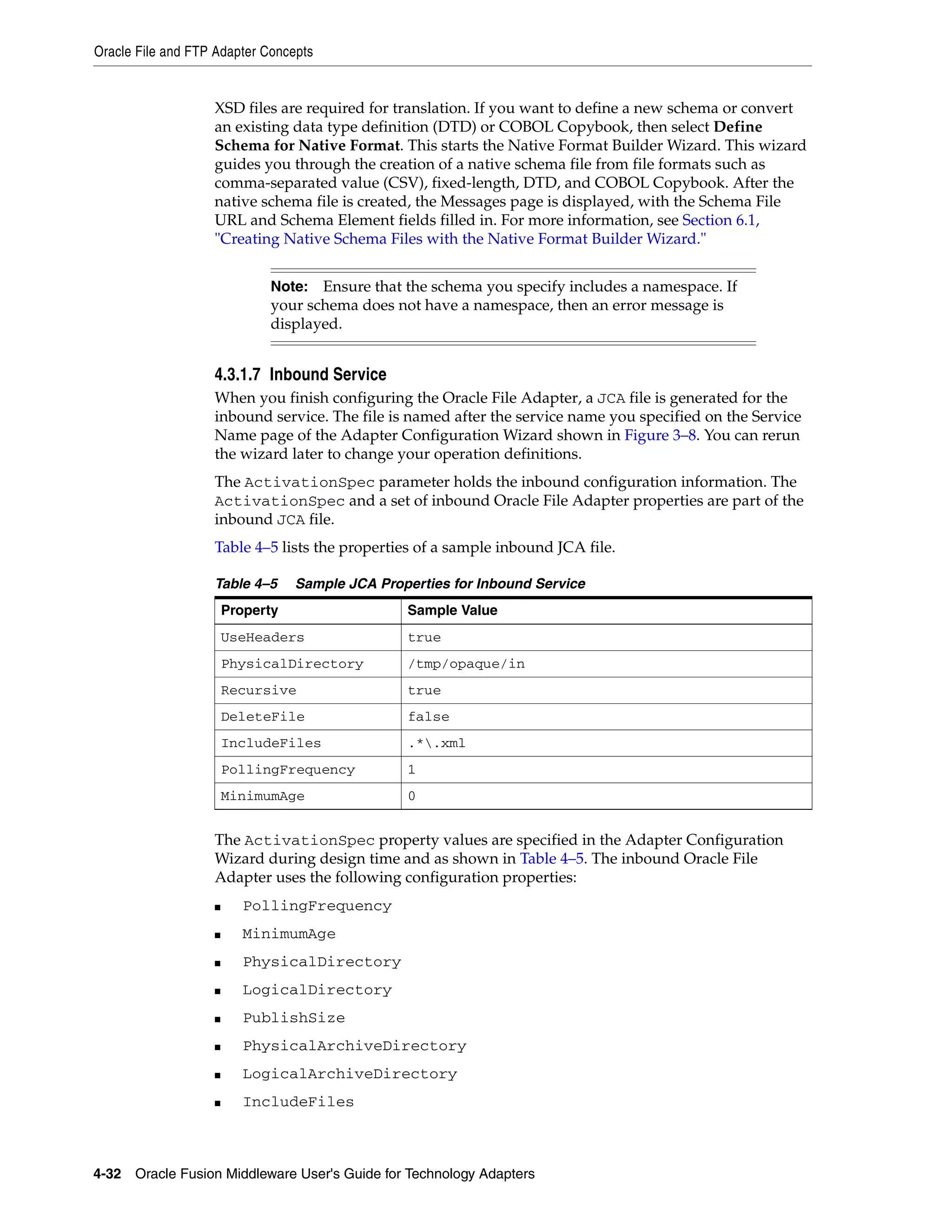 Oracle File and FTP Adapter Concepts
4-32 Oracle Fusion Middleware User's Guide for Technology Adapters
XSD files are required for translation. If you want to define a new schema or convert
an existing data type definition (DTD) or COBOL Copybook, then select Define
Schema for Native Format. This starts the Native Format Builder Wizard. This wizard
guides you through the creation of a native schema file from file formats such as
comma-separated value (CSV), fixed-length, DTD, and COBOL Copybook. After the
native schema file is created, the Messages page is displayed, with the Schema File
URL and Schema Element fields filled in. For more information, see Section 6.1,
"Creating Native Schema Files with the Native Format Builder Wizard."
4.3.1.7 Inbound Service
When you finish configuring the Oracle File Adapter, a JCA file is generated for the
inbound service. The file is named after the service name you specified on the Service
Name page of the Adapter Configuration Wizard shown in Figure 3–8. You can rerun
the wizard later to change your operation definitions.
The ActivationSpec parameter holds the inbound configuration information. The
ActivationSpec and a set of inbound Oracle File Adapter properties are part of the
inbound JCA file.
Table 4–5 lists the properties of a sample inbound JCA file.
The ActivationSpec property values are specified in the Adapter Configuration
Wizard during design time and as shown in Table 4–5. The inbound Oracle File
Adapter uses the following configuration properties:
■ PollingFrequency
■ MinimumAge
■ PhysicalDirectory
■ LogicalDirectory
■ PublishSize
■ PhysicalArchiveDirectory
■ LogicalArchiveDirectory
■ IncludeFiles
Note: Ensure that the schema you specify includes a namespace. If
your schema does not have a namespace, then an error message is
displayed.
Table 4–5 Sample JCA Properties for Inbound Service
Property Sample Value
UseHeaders true
PhysicalDirectory /tmp/opaque/in
Recursive true
DeleteFile false
IncludeFiles .*.xml
PollingFrequency 1
MinimumAge 0
 
