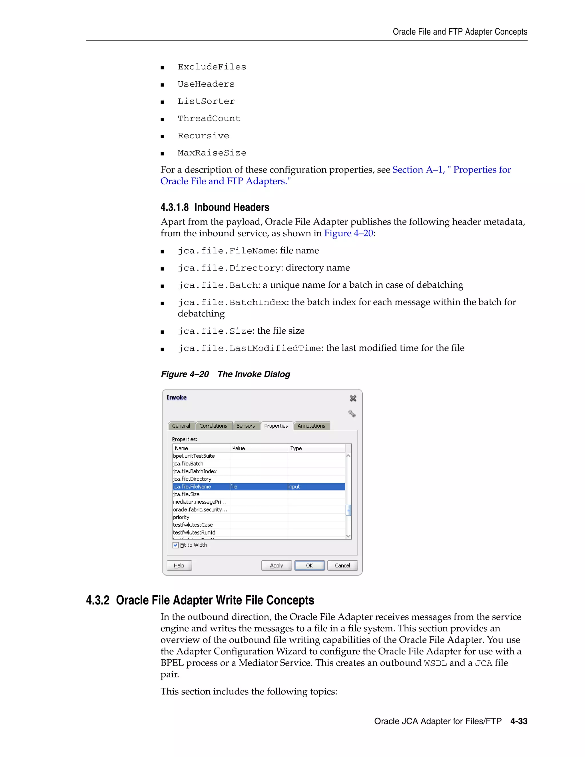 Oracle File and FTP Adapter Concepts
Oracle JCA Adapter for Files/FTP 4-33
■ ExcludeFiles
■ UseHeaders
■ ListSorter
■ ThreadCount
■ Recursive
■ MaxRaiseSize
For a description of these configuration properties, see Section A–1, " Properties for
Oracle File and FTP Adapters."
4.3.1.8 Inbound Headers
Apart from the payload, Oracle File Adapter publishes the following header metadata,
from the inbound service, as shown in Figure 4–20:
■ jca.file.FileName: file name
■ jca.file.Directory: directory name
■ jca.file.Batch: a unique name for a batch in case of debatching
■ jca.file.BatchIndex: the batch index for each message within the batch for
debatching
■ jca.file.Size: the file size
■ jca.file.LastModifiedTime: the last modified time for the file
Figure 4–20 The Invoke Dialog
4.3.2 Oracle File Adapter Write File Concepts
In the outbound direction, the Oracle File Adapter receives messages from the service
engine and writes the messages to a file in a file system. This section provides an
overview of the outbound file writing capabilities of the Oracle File Adapter. You use
the Adapter Configuration Wizard to configure the Oracle File Adapter for use with a
BPEL process or a Mediator Service. This creates an outbound WSDL and a JCA file
pair.
This section includes the following topics:
 