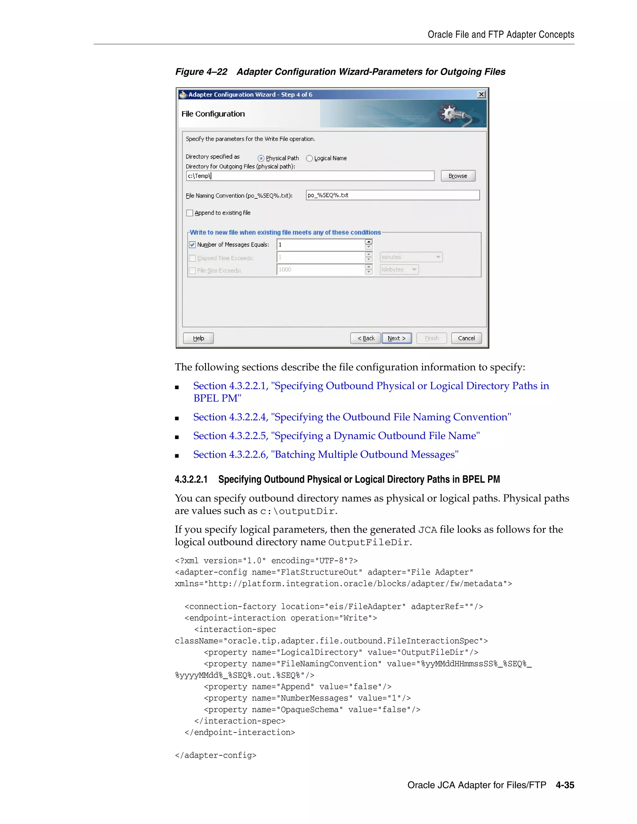 Oracle File and FTP Adapter Concepts
Oracle JCA Adapter for Files/FTP 4-35
Figure 4–22 Adapter Configuration Wizard-Parameters for Outgoing Files
The following sections describe the file configuration information to specify:
■ Section 4.3.2.2.1, "Specifying Outbound Physical or Logical Directory Paths in
BPEL PM"
■ Section 4.3.2.2.4, "Specifying the Outbound File Naming Convention"
■ Section 4.3.2.2.5, "Specifying a Dynamic Outbound File Name"
■ Section 4.3.2.2.6, "Batching Multiple Outbound Messages"
4.3.2.2.1 Specifying Outbound Physical or Logical Directory Paths in BPEL PM
You can specify outbound directory names as physical or logical paths. Physical paths
are values such as c:outputDir.
If you specify logical parameters, then the generated JCA file looks as follows for the
logical outbound directory name OutputFileDir.
<?xml version="1.0" encoding="UTF-8"?>
<adapter-config name="FlatStructureOut" adapter="File Adapter"
xmlns="http://platform.integration.oracle/blocks/adapter/fw/metadata">
<connection-factory location="eis/FileAdapter" adapterRef=""/>
<endpoint-interaction operation="Write">
<interaction-spec
className="oracle.tip.adapter.file.outbound.FileInteractionSpec">
<property name="LogicalDirectory" value="OutputFileDir"/>
<property name="FileNamingConvention" value="%yyMMddHHmmssSS%_%SEQ%_
%yyyyMMdd%_%SEQ%.out.%SEQ%"/>
<property name="Append" value="false"/>
<property name="NumberMessages" value="1"/>
<property name="OpaqueSchema" value="false"/>
</interaction-spec>
</endpoint-interaction>
</adapter-config>
 