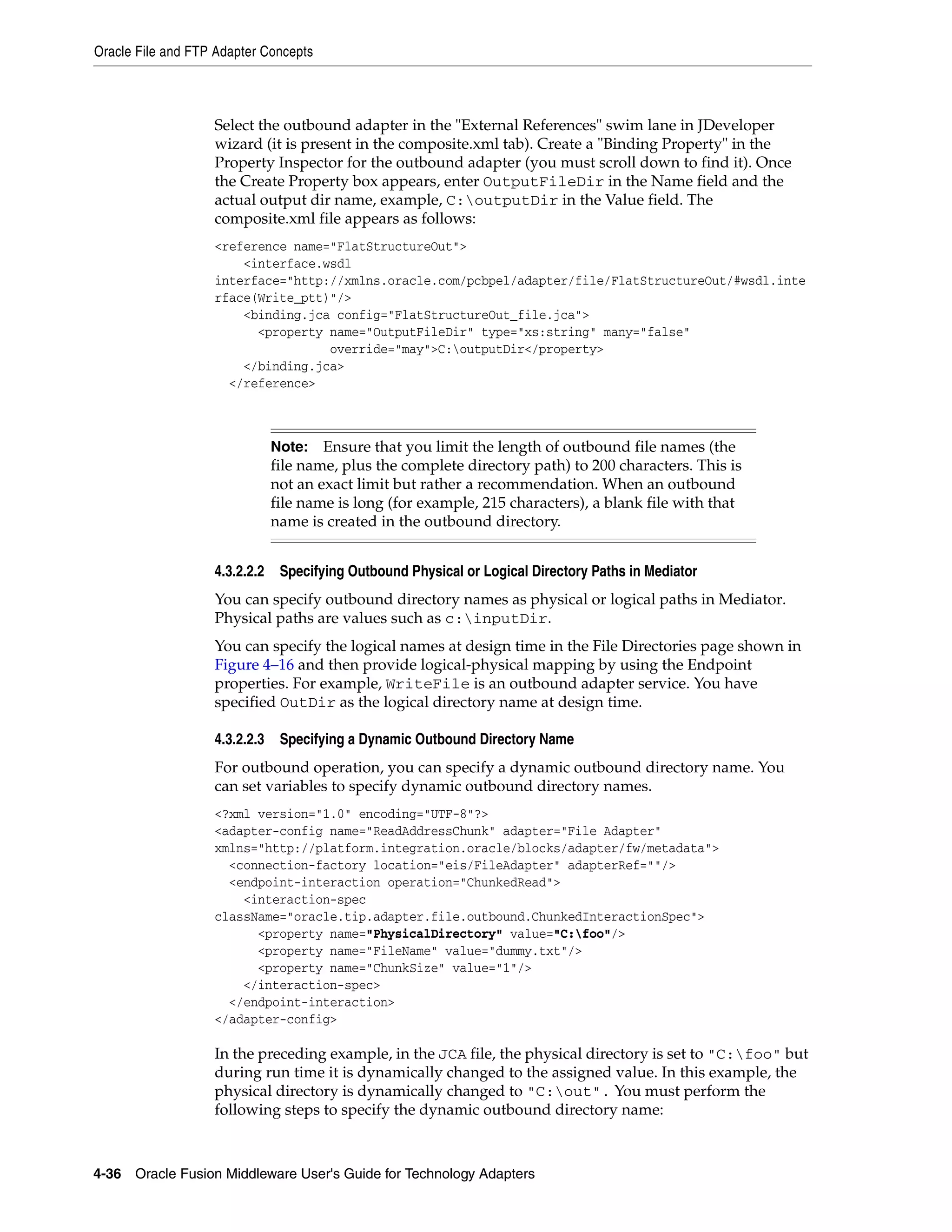 Oracle File and FTP Adapter Concepts
4-36 Oracle Fusion Middleware User's Guide for Technology Adapters
Select the outbound adapter in the "External References" swim lane in JDeveloper
wizard (it is present in the composite.xml tab). Create a "Binding Property" in the
Property Inspector for the outbound adapter (you must scroll down to find it). Once
the Create Property box appears, enter OutputFileDir in the Name field and the
actual output dir name, example, C:outputDir in the Value field. The
composite.xml file appears as follows:
<reference name="FlatStructureOut">
<interface.wsdl
interface="http://xmlns.oracle.com/pcbpel/adapter/file/FlatStructureOut/#wsdl.inte
rface(Write_ptt)"/>
<binding.jca config="FlatStructureOut_file.jca">
<property name="OutputFileDir" type="xs:string" many="false"
override="may">C:outputDir</property>
</binding.jca>
</reference>
4.3.2.2.2 Specifying Outbound Physical or Logical Directory Paths in Mediator
You can specify outbound directory names as physical or logical paths in Mediator.
Physical paths are values such as c:inputDir.
You can specify the logical names at design time in the File Directories page shown in
Figure 4–16 and then provide logical-physical mapping by using the Endpoint
properties. For example, WriteFile is an outbound adapter service. You have
specified OutDir as the logical directory name at design time.
4.3.2.2.3 Specifying a Dynamic Outbound Directory Name
For outbound operation, you can specify a dynamic outbound directory name. You
can set variables to specify dynamic outbound directory names.
<?xml version="1.0" encoding="UTF-8"?>
<adapter-config name="ReadAddressChunk" adapter="File Adapter"
xmlns="http://platform.integration.oracle/blocks/adapter/fw/metadata">
<connection-factory location="eis/FileAdapter" adapterRef=""/>
<endpoint-interaction operation="ChunkedRead">
<interaction-spec
className="oracle.tip.adapter.file.outbound.ChunkedInteractionSpec">
<property name="PhysicalDirectory" value="C:foo"/>
<property name="FileName" value="dummy.txt"/>
<property name="ChunkSize" value="1"/>
</interaction-spec>
</endpoint-interaction>
</adapter-config>
In the preceding example, in the JCA file, the physical directory is set to "C:foo" but
during run time it is dynamically changed to the assigned value. In this example, the
physical directory is dynamically changed to "C:out". You must perform the
following steps to specify the dynamic outbound directory name:
Note: Ensure that you limit the length of outbound file names (the
file name, plus the complete directory path) to 200 characters. This is
not an exact limit but rather a recommendation. When an outbound
file name is long (for example, 215 characters), a blank file with that
name is created in the outbound directory.
 