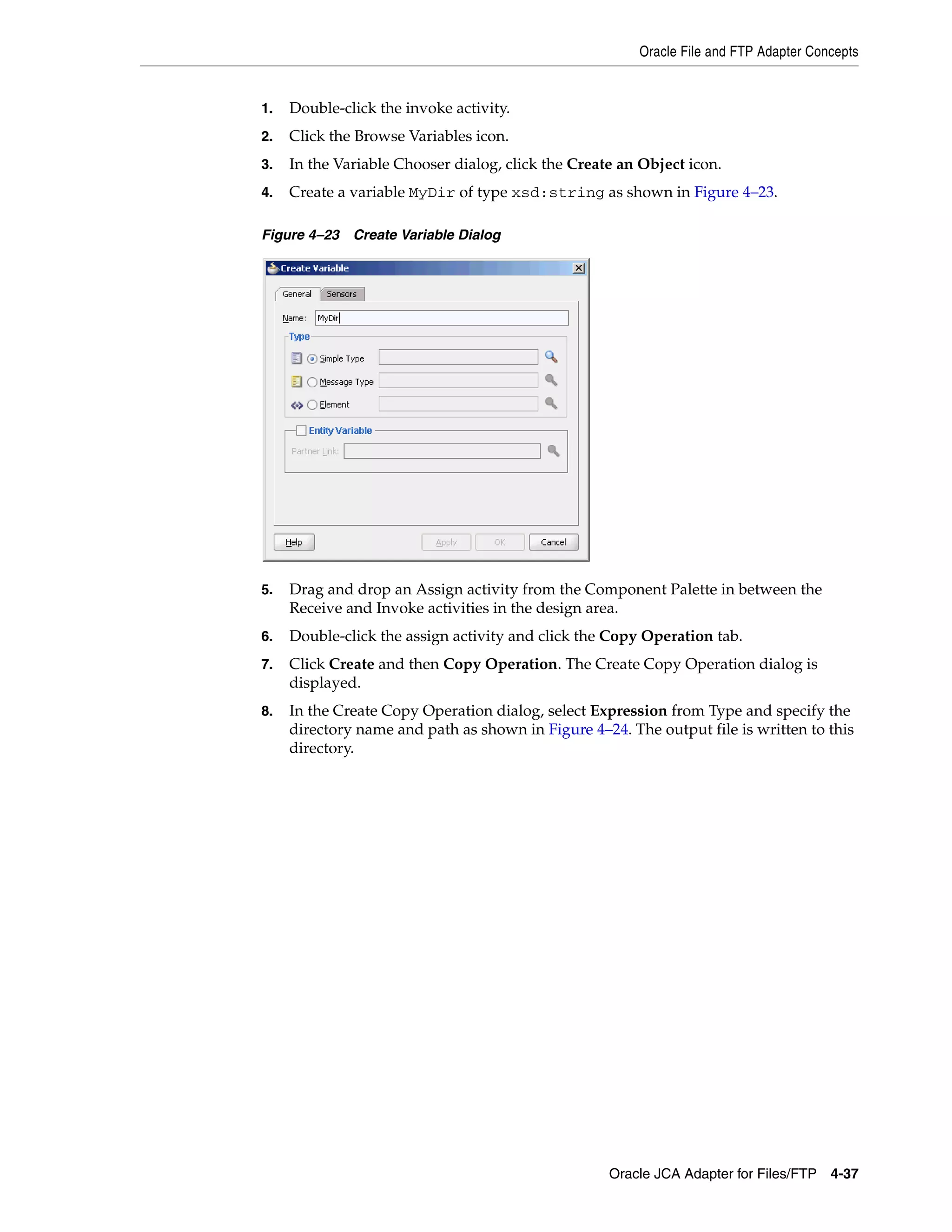Oracle File and FTP Adapter Concepts
Oracle JCA Adapter for Files/FTP 4-37
1. Double-click the invoke activity.
2. Click the Browse Variables icon.
3. In the Variable Chooser dialog, click the Create an Object icon.
4. Create a variable MyDir of type xsd:string as shown in Figure 4–23.
Figure 4–23 Create Variable Dialog
5. Drag and drop an Assign activity from the Component Palette in between the
Receive and Invoke activities in the design area.
6. Double-click the assign activity and click the Copy Operation tab.
7. Click Create and then Copy Operation. The Create Copy Operation dialog is
displayed.
8. In the Create Copy Operation dialog, select Expression from Type and specify the
directory name and path as shown in Figure 4–24. The output file is written to this
directory.
 