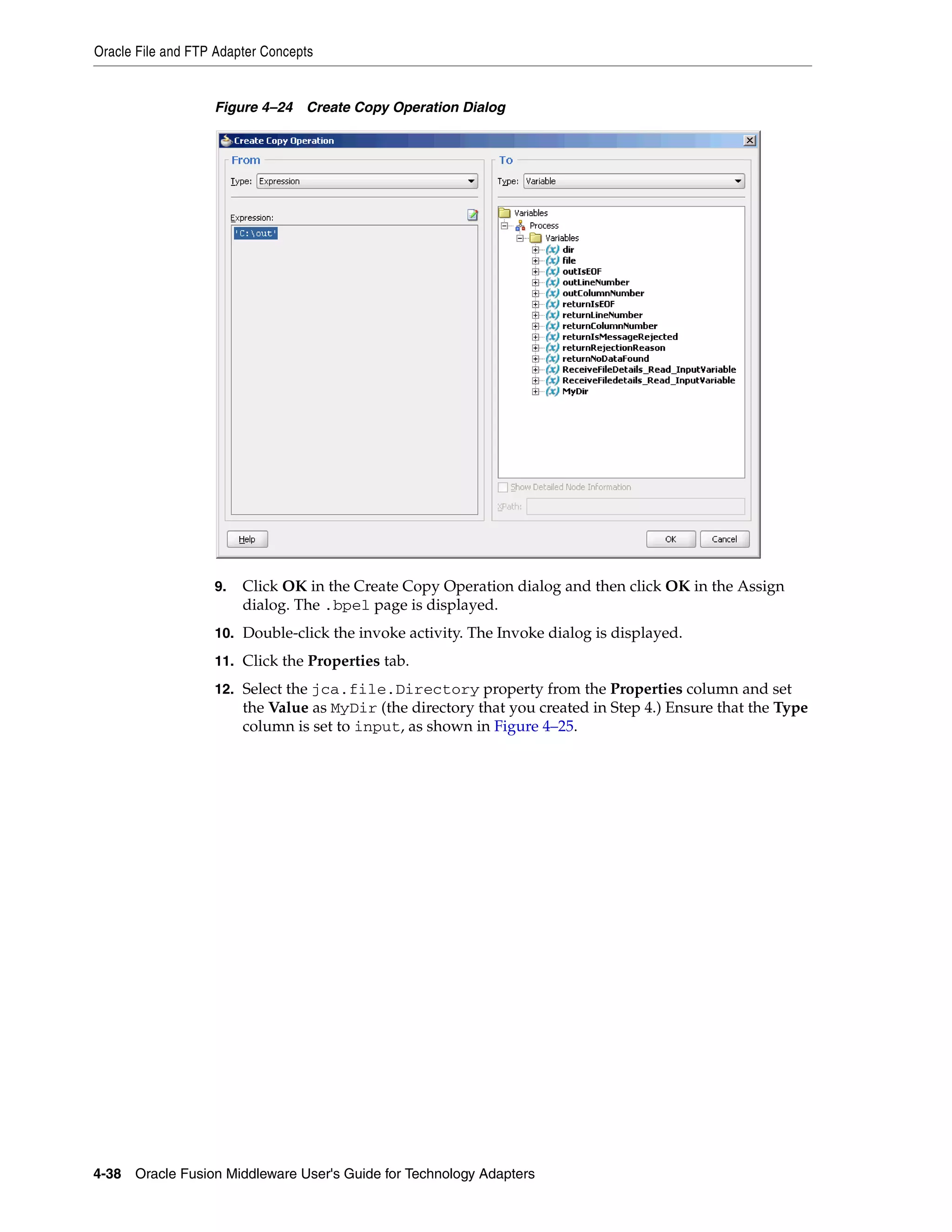 Oracle File and FTP Adapter Concepts
4-38 Oracle Fusion Middleware User's Guide for Technology Adapters
Figure 4–24 Create Copy Operation Dialog
9. Click OK in the Create Copy Operation dialog and then click OK in the Assign
dialog. The .bpel page is displayed.
10. Double-click the invoke activity. The Invoke dialog is displayed.
11. Click the Properties tab.
12. Select the jca.file.Directory property from the Properties column and set
the Value as MyDir (the directory that you created in Step 4.) Ensure that the Type
column is set to input, as shown in Figure 4–25.
 